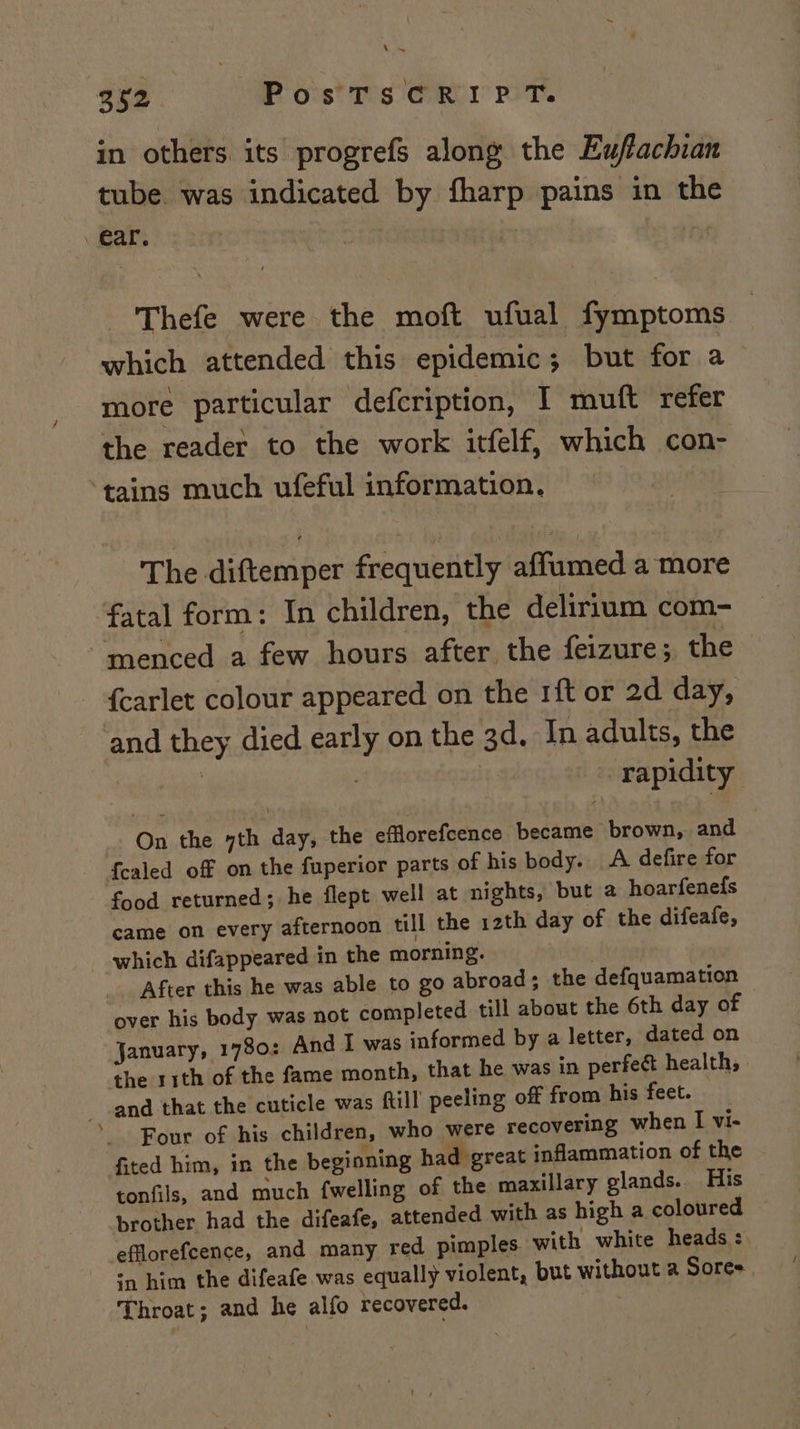 in others its progrefs along the Euffachian tube. was indicated by fharp pains in the ear. | Thefe were the moft ufual fymptoms which attended this epidemic; but for a more particular defcription, I muft refer the reader to the work itfelf, which con- tains much ufeful information, The diftemper frequently affumed a more fatal form: In children, the delirium com- “‘menced a few hours after the feizure; the {carlet colour appeared on the 1ft or 2d day, and they died early on the 3d, In adults, the | | | | rapidity On the yth day, the efflorefcence became brown, and {ealed of on the fuperior parts of his body. A defire for food returned; he flept well at nights, but a hoarfenefs came on every afternoon till the 12th day of the difeafe, which difappeared in the morning. _. After this he was able to go abroad; the defquamation over his body was not completed till about the 6th day of January, 1780: And I was informed by a letter, dated on the s1th of the fame month, that he was in perfect health, and that the cuticle was fill peeling off from his feet. Four of his children, who were recovering when I vi- fited him, in the beginning had great inflammation of the tonfils, and much {welling of the maxillary glands. His brother had the difeafe, attended with as high a coloured — efflorefcence, and many red pimples with white heads : -, him the difeafe was equally violent, but without a Sores Throat; and he alfo recovered.