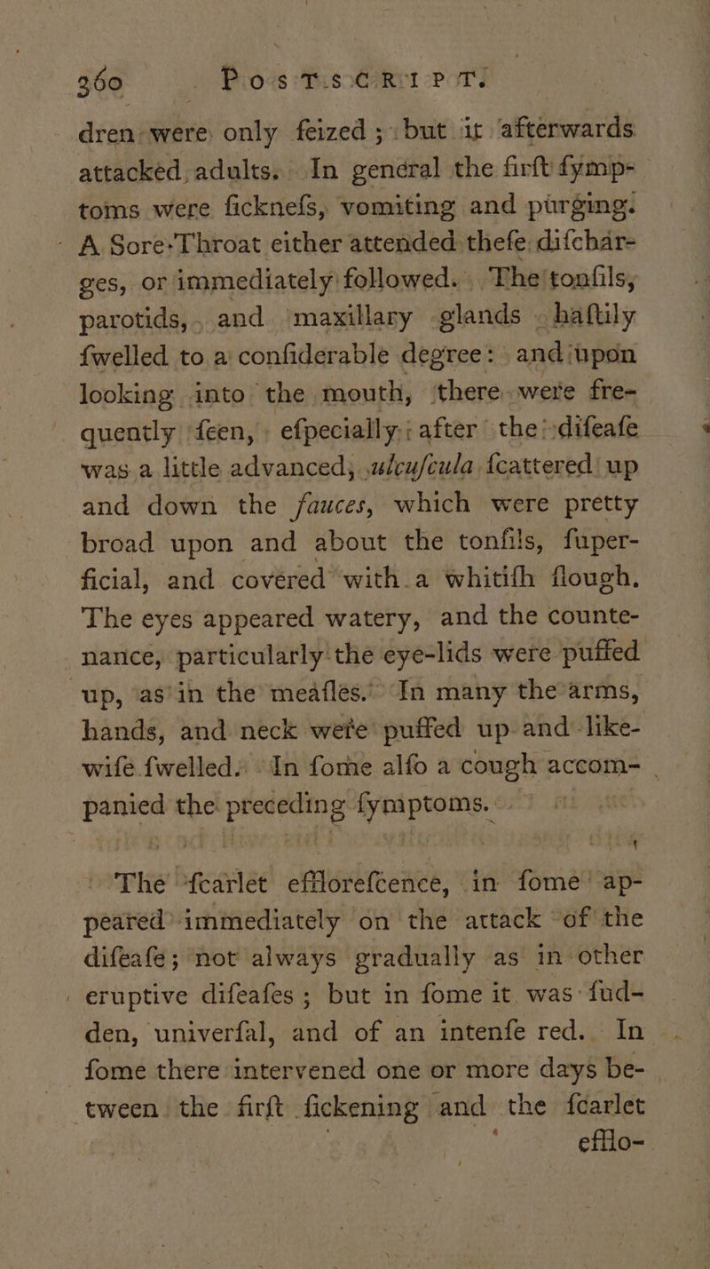 dren were: only feized ;. but is afterwards attacked, adults. In general the firft fymp- toms were ficknefs, vomiting and purging. - A Sore*Throat either attended: thefe: difchar- ges, or immediately followed. | The! tonfils, parotids,, and maxillary glands . haftily {welled to a confiderable degree: andiupon looking: into the mouth, ‘there were fre- quently feen, efpecially,;after the‘ difeate was a little advanced; uleufcula, {cattered | up and down the /fauces, which were pretty broad upon and about the tonfils, fuper- ficial, and covered with.a whitifh flough. The eyes appeared watery, and the counte- nance, particularly the eye-lids were puffed “up, as’in the meaflés.” In many the’arms, hands, and neck wete’ puffed up. and: like- wife {welled In fome alfo a cough accom- | panied the preceding fymptoms.. The ‘fearlet efflorefcence, in fome' ap- peared” immediately ‘on the attack “of the difeafe; not always gradually as in-other _ eruptive difeafes ; but in fome it was: fud- den, univerfal, and of an intenfe red. In fome there intervened one or more days be- tween the firft fickening- and the fcarlet efflo-