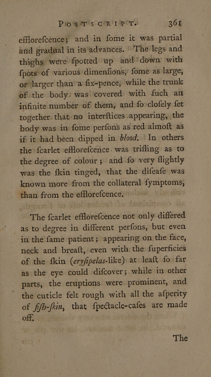 Rios F's CoR'I POTS ae 301 efforefcence; and in fome it was partial and gradual in its‘advances. » The: legs and thighs were fpotted up and? down: ‘with {pots of various dimenfions;’ fome as large, or ‘larger than’ a: fix-pence; while the trunk —ef:the body) was ‘covered with fuch an infinite number of them, and 4o-clofely fet together. that no interftices vappearing,. the body was in fome'perfons as red almoft as if it had been dipped in blood. ‘In others the fcarlet ‘efflorefcence- was trifling as to the degree of colour; and fo very flightly was the fkin tinged, that the difeafe was known more from the collateral ie ay than from the efflorefcence. | The punta NES not only differed as to degree in different perfons, but even in the fame patient; appearing on the face, neck and breaft, even with: the fuperficies of the fkin (erpfipelas-like) at leaft fo far as the eye could difcover; while in other parts, the eruptions. were prominent, and the cuticle felt rough with all the afperity of fifb-fkin, that fpeCacle-cafes are made off, . The