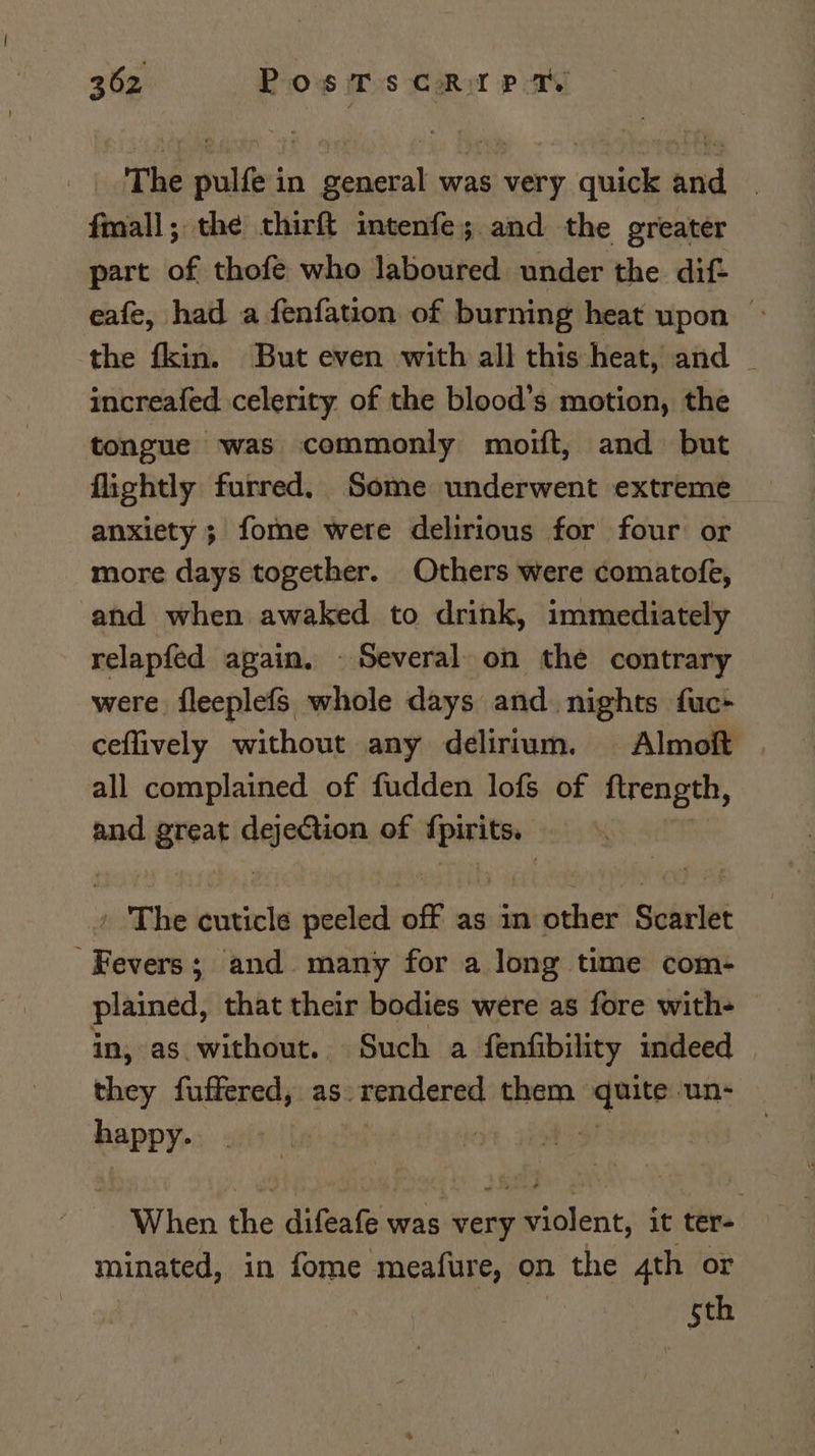 The pulfe in general was very quick and | fmall; the cthirft intenfe; and the greater part of thofe who laboured under the dif eafe, had a fenfation of burning heat upon &gt; the fkin. But even with all this heat, and _ increafed celerity of the blood’s motion, the tongue was commonly moift, and but flightly furred. Some underwent extreme anxiety ; fome were delirious for four or more days together. Others were comatofe, and when awaked to drink, immediately relapfed apain, © Several. on the contrary were fleeplefs whole days and nights fuc+ ceffively without any delirium. Almoft all complained of fudden lofs of ftrength, and great weaiaie of _ ; » The cuticle peeled off as in si Scarlet ; EN ; and many for a long time com- plained, that their bodies were as fore with- in, as without. Such a fenfibility indeed — i fuffered, as rendered them ing un= happy. When the difeafe was very violent, it ter- minated, in fome meafure, on the 4th or