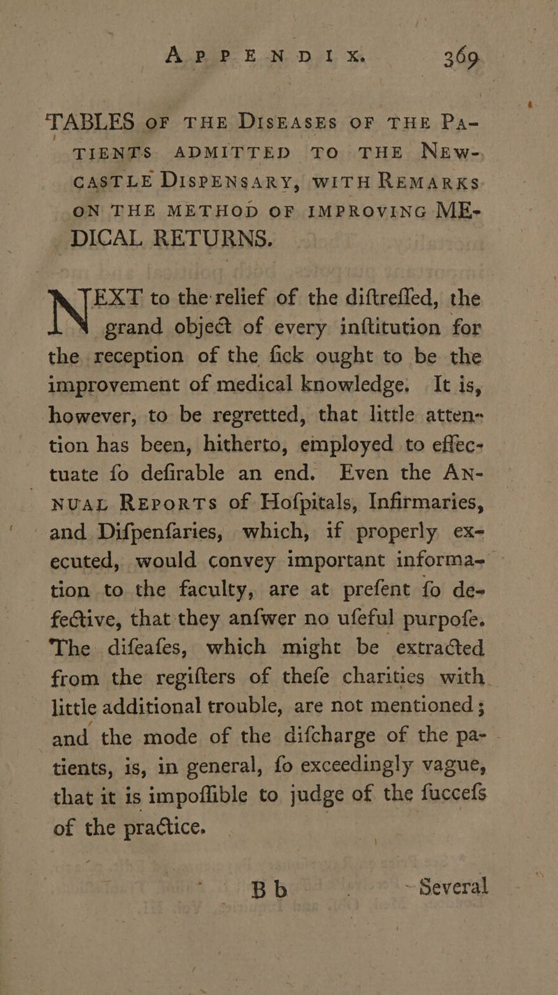 TABLES OF THE DISEASES OF THE Pao: TIENTS ADMITTED TO THE NEw-e. CASTLE DisPENSARY, wITH REMARKS ON THE METHOD oF IMPROVING ME- DICAL RETURNS. Ne to the relief of the diftrefled, the grand object of every inftitution for the reception of the fick ought to be the improvement of medical knowledge. It is, however, to be regretted, that little atten- tion has been, hitherto, employed to effec- _ tuate fo defirable an end. Even the An- NUAL REpoRTs of Hofpitals, Infirmaries, and Difpenfaries, which, if properly ex- ecuted, would convey important informa-— tion to the faculty, are at prefent fo de- fective, that they anfwer no ufeful purpofe. ~ The difeafes, which might be extracted from the regifters of thefe charities with. little additional trouble, are not mentioned ; and the mode of the difcharge of the pa- - tients, is, in general, fo exceedingly vague, that it is impoffible to judge of the fuccefs of the practice. | B b . ~ Several