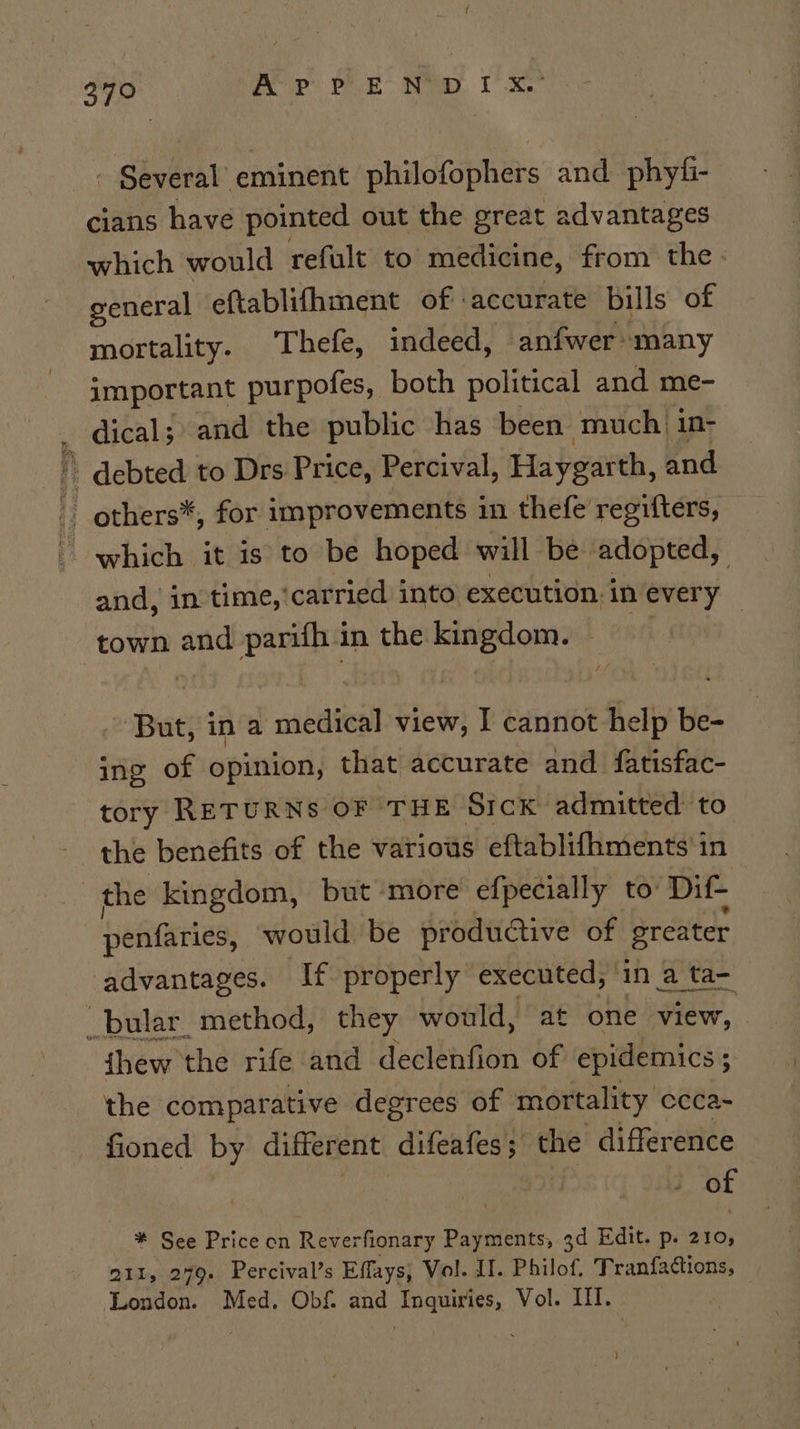 3790 Be Peck Be, VR - Signal eminent philofuphers and. phyfi- cians have pointed out the great advantages which would refult to medicine, from the general eftablifhment of ‘accurate bills of mortality. Thefe, indeed, anfwer many important purpofes, both political and me- _ dical;) and the public has been much in- i debted to Drs Price, Percival, Haygarth, and others*, for improvements in thefe regifters, which it is to be hoped will be adopted, and, in time,'carried into execution in every — town and parifh in the kingdom. of But, in a medical view, I cannot help be- ing of opinion, that accurate and fatisfac- tory RETURNS OF THE Sick admitted to the benefits of the various eftablifhments'in | the kingdom, but more efpecially to: Dif- penfaries, would be productive of sreater advantages. If properly executed, in a ta- _bular_ method, they would, at one view, fhew the rife and deelbnton of epidemics ; the comparative degrees of mortality ccca~ fioned by different difeafes; the difference of * See Price on Reverfionary Payments, 3d Edit. p. 210, 211, 279. Percival’s Effays; Vol. If. Philof. Tranfactions, © London. Med. Obf. and Inquiries, Vol. III.