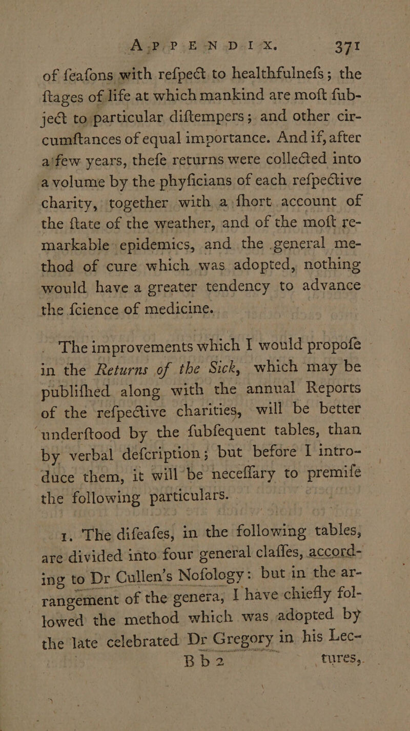 of feafons with refpect to healthfulnefs; the {tages of life at which mankind are moft fub- ject to particular diftempers; and other cir- cumftances of equal importance. And if, after aifew years, thefe returns were collected into a volume by the phyficians of each refpective charity, together with a fhort account of the ftate of the weather, and of the moft re- markable epidemics, and the general me- thod of cure which was adopted, nothing would have a greater tendency to advance the fcience of medicine. | _ The improvements which I would propofe » in the Returns of the Sick, which may be publifhed along with the annual Reports of the refpe@tive charities, will be better “underftood by the fubfequent tables, than by verbal defcription; but before I intro- duce them, it will’ be neceflary to premife the following particulars. . 1. The difeafes, in the following tables, are divided into four general claffes, accord- ing to Dr Cullen’s Nofology: but in the ar- rangement of the genera, I have chiefly fol- lowed the method which was adopted by the late celebrated ‘Dr Gregory in his Lec- Bes Bb2 “tures,.