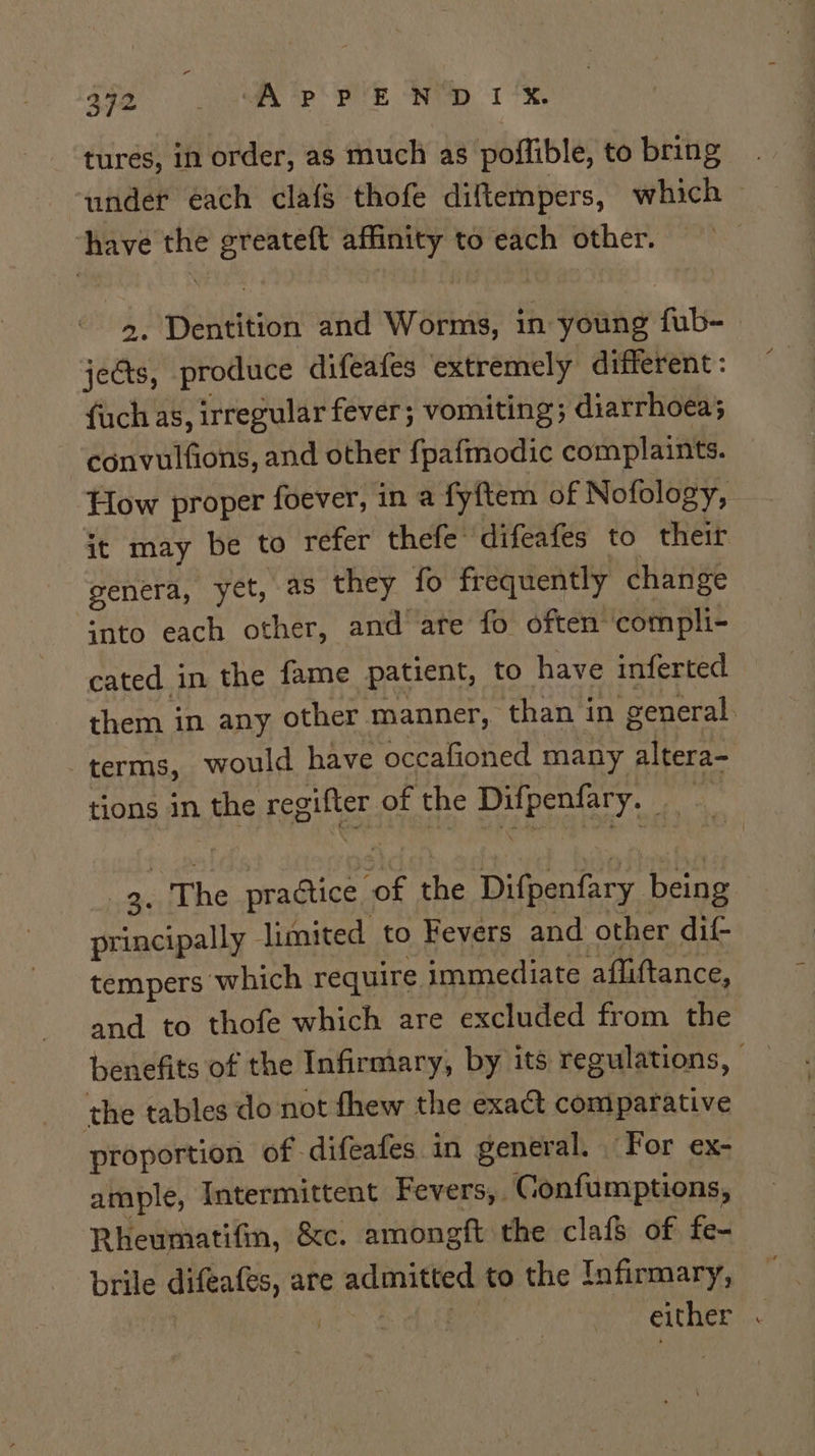 tures, in order, as much as poflible, to bring under éach claf$ thofe diftempers, which have the greateft affinity to each other. &gt;. Dentition and Worms, in young fub- jects, produce difeafes extremely different : fuch as, irregular fever; vomiting; diarrhoea; convulfions, and other fpafmodic complaints. How proper foever, in a fyftem of Nofology, it may be to refer thefe difeafes to their genera, yet, as they fo frequently change into each other, and ate fo often compli- cated in the fame patient, to have inferted them in any other manner, than in general. terms, would have occafioned many altera- tions in the regifter of the Difpenfary. _ Ke 3. The practice ‘of the Difpenfary being principally limited to Fevers and other dif- tempers which require immediate affliftance, and to thofe which are excluded from the benefits of the Infirmary, by its regulations, the tables do not fhew the exact comparative proportion of-difeafes in general. For ex- ample, Intermittent Fevers, Confumptions, Rheumatifin, &amp;c. amongft the clafS of fe- brile difeafes, are admitted to the Infirmary, | are ty either .