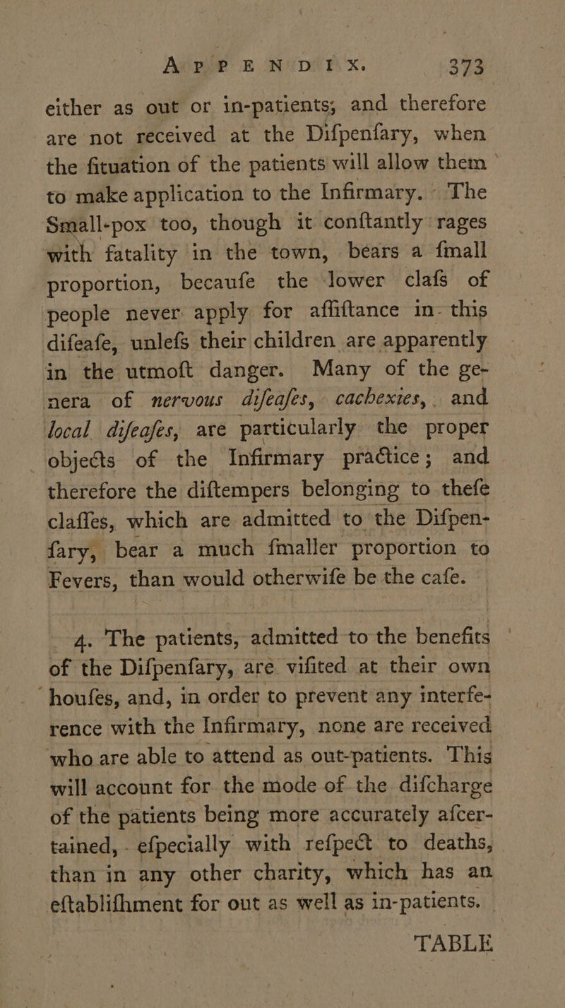 either as out or in-patients, and therefore are not received at the Difpenfary, when the fituation of the patients will allow them ° to make application to the Infirmary. The Small-pox too, though it conftantly rages with fatality in the town, bears a fmall proportion, becaufe the Jower clafs of people never apply for affiftance in- this difeafe, unlefs their children are apparently in the utmoft danger. Many of the ge- nera of nervous difeafes, cachexies,. and local difeafes, are particularly the proper —objeéts of the Infirmary practice; and therefore the diftempers belonging to thefe — claffes, which are admitted to the Difpen- fary, bear a much fmaller proportion to Fevers, than would otherwife be the cafe. 4. The patients, admitted to nite benefits ° of the Difpenfary, are vifited at their own “houfes, and, in order to prevent any interfe- rence with the Infirmary, none are received who are able to attend as out-patients. This will account for the mode of the difcharge of the patients being more accurately afcer- _ tained, - efpecially with refpect to deaths, than in any other charity, which has an. eftablifhment for out as well as in- patients. | TABLE