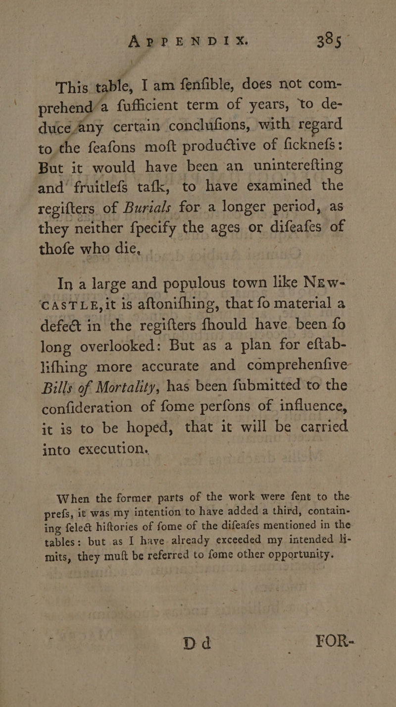 APPENDIX. 385° This table, Iam fenfible, does not com- prehend a fufficient term of years, to de- duce Any certain conclufions, with regard to the feafons moft productive of ficknefs: But it would have been an uninterefting and’ fruitlefs tafk, to have examined the regifters of Burials for a longer period, as they neither fpecify the ages or difeafes of thofe who die, . seins | In a large and populous town like New- CASTLE, it is aftonifhing, that fo material a defe&amp;t in the regifters fhould have. been fo long overlooked: But as a plan for eftab- ifhing more accurate and comprehenfive- - Bills of Mortality, has been fubmitted to the confideration of fome perfons of influence, it is to be hoped, that it will be carried into execution, | When the former parts of the work were fent to the prefs, it was my intention to have added a third, contain- ing felect hiftories of fome of the difeafes mentioned in the tables: but as I have. already exceeded my intended }j- mits, they muft be referred to fome other opportunity. Dd FOR-