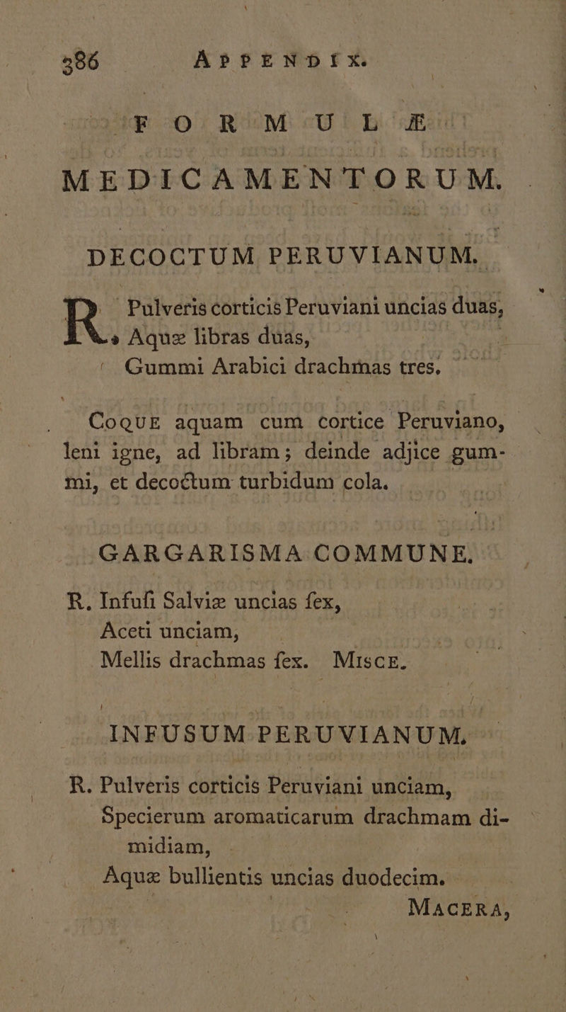 ‘F O RM &lt;UL Eo MEDICAMENTORUM. DECOCTUM PERUVIANUM, ‘Pulveris corticis Peruviani uncias duas, » Aquez libras duas, Spgs ‘ Gummi Arabici drachmas tres. CoQuE aquam cum cortice Peruviano, leni igne, ad libram; deinde adjice gum- mi, et decoétum turbidum cola. GARGARISMA COMMUNE. R. Infuli Salvie uncias fex, Aceti unciam, | Mellis drachmas fex. _Miscz. INFUSUM PERUVIANUM. R. Pulveris corticis Bundepans unciam, Specierum aromaticarum drachmam di- midiam, Aqua bullientis uncias duodecim. » MACERA,