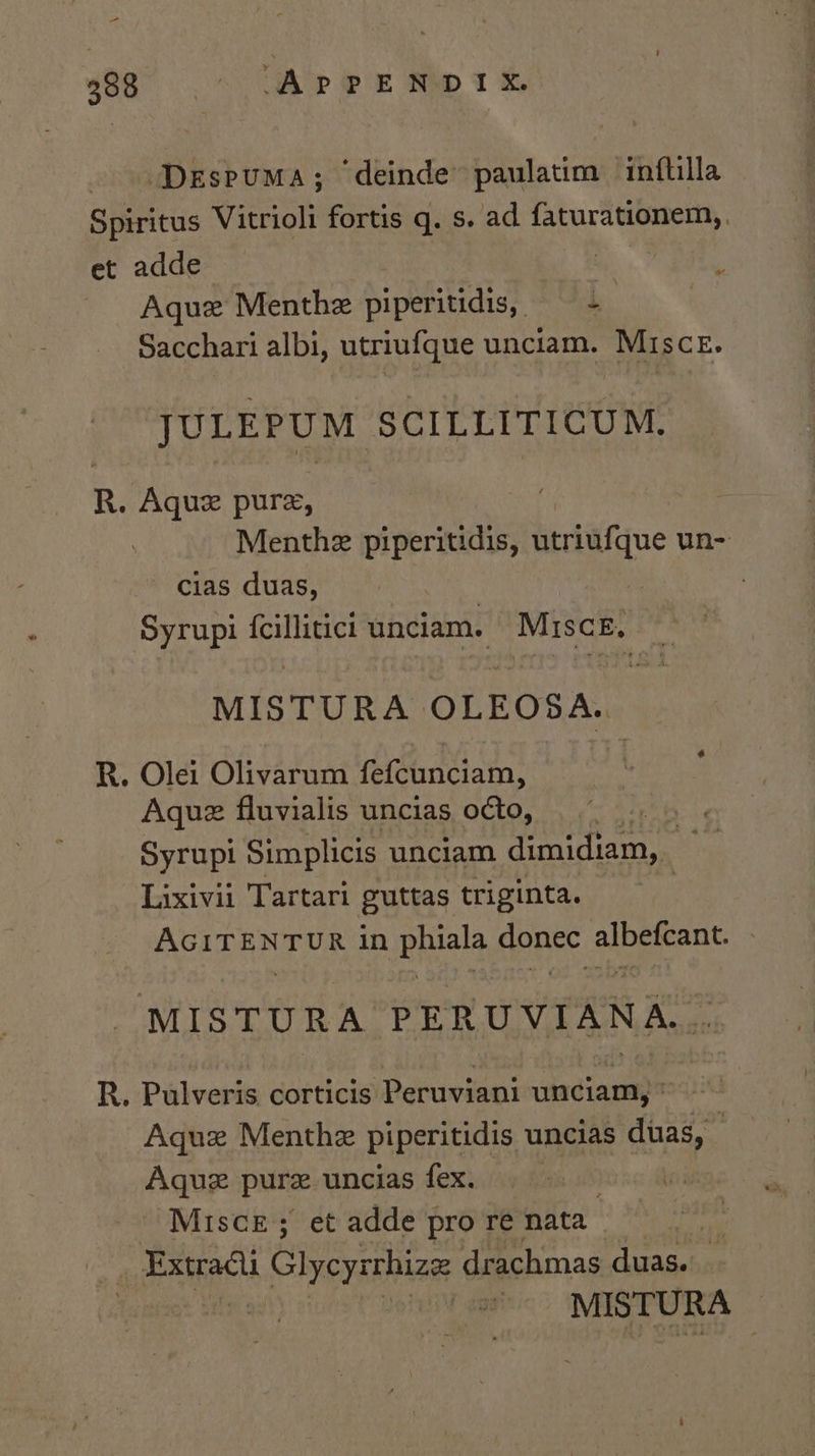 = 406° 5,” ‘APPENDIX. DespumMa; ‘deinde paulatim inflilla Spiritus Vitrioli fortis q. s. ad Spb ee | et adde : Aquz Menthe piperitidis, — - Sacchari albi, utriufque unciam. Misce. JULEPUM SCILLITICUM. R. pis pure, Menthe piperitidis, ueringque un- cias duas, Syrupi {cillitici unciam. -Misce. MISTURA OLEODA. R. Olei Olivarum fefcunciam, Aquz fluvialis uncias o¢to, Syrupi Simplicis unciam dimidiam, Lixivii Tartari guttas triginta. AGITENTUR in phiala donec albefcant. © MISTURA PERUVIANA... R. Pulveris corticis Peruviani unciam, * ~ Aque Menthe piperitidis uncias duas, Agque pure uncias fex. Misce; et adde pro re nata- wih P MISTURA