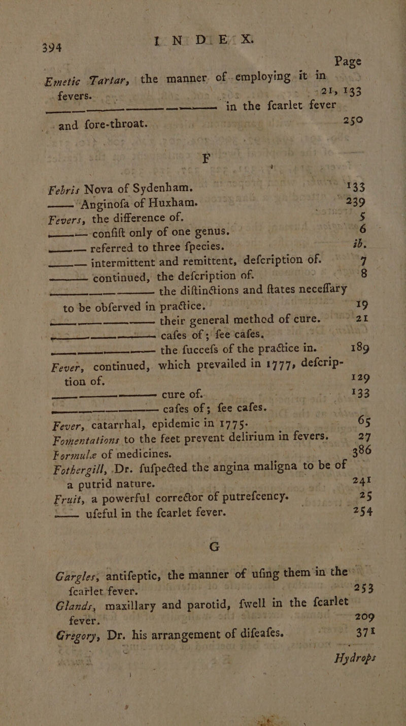 | Page Emetic Tartar, the manner, of - E employing, it’ in . fevers. : by nk 4s 133 —_—— — “in the fcarlet. fever -and fore-throat. | | 250 F a Febris Nova of Sydenham. | Pat 35 “Anginofa of Huxham. 239 Fevers, the difference of. Sg ——--— confift only of one genus. 6 ___— referred to three fpecies. ae | ____— intermittent and remittent, defeription of. by, continued, the defcription of. “yg —— the diftinétions and ftates neceffary to be obferved in practice. : “19 Se —— their general méthdd of cure. *-2I ——_—— cafes of ; fee cafes. iM = —— the fachels of the practice ine 189 Fever, continued, peich prevailed in 1777, defcrip- tion of. 129 ——— cure of... _ Sie gy eee Soe nee eerereorr oy GPLRSMON RHE CEES. 7 Fever, catarrhal, epidemic in'1775- ) - - OF Fomentations to the feet prevent delirium in fevers. 29 Formule of medicines. 386 Fothergill, Dr. fufpeced the angina maligna to be of a putrid nature. Air 241 Fruit, a powerful corrector of ae eeheciey: 25 ufeful in the fearlet fever. ; “254 Be Gargles, antifeptic, the manner of ufing. them in the f{carlet fever. “953 Glands, maxillary and parotid, fel in the fearlet fever. ; 209 Gre B01); Dr. his arrangement of difeates. Laid aah Ub. # y dane