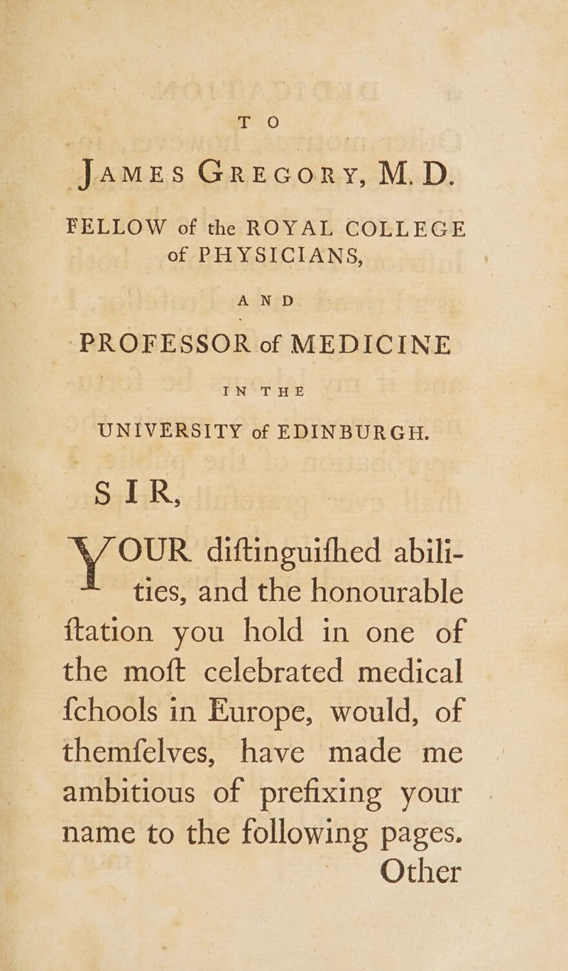 ie cO : James Grecory, M.D. FELLOW of the ROYAL COLLEGE of PHYSICIANS, ) A ND PROFESSOR of MEDICINE | IN THE UNIVERSITY of EDINBURGH. ucalak; Y OUR diftinguifhed abili- ties, and the honourable ftation you hold in one of the moft celebrated medical {chools in Europe, would, of themfelves, have made me ambitious of prefixing your name to the following pages. fe Otis,