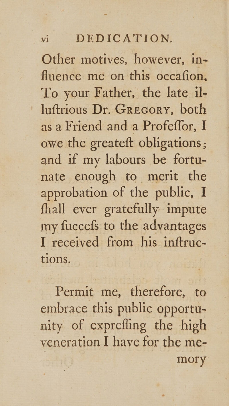 Other motives, however, in- fluence me on this occafion, To your Father, the late il- luftrious Dr. Grecory, both as a Friend and a Profeflor, I owe the greateft obligations ; and if my labours be fortu- nate enough to merit the approbation of the public, I fhall ever gratefully impute my fuccefs to the advantages I received from his inftruc- tions... | Permit me, therefore, to embrace this public opportu- nity of exprefling the high veneration I have for the me- 7 mory