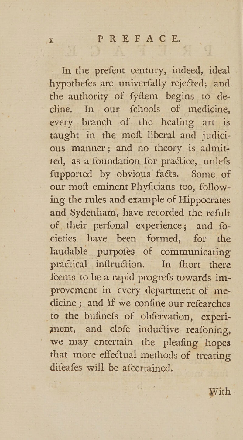 In the prefent century, indeed, ideal hypothefes are univerfally rejected; and the authority of fyftem begins to de- cline. In our fchools of medicine, every branch of the healing art is taught in the moft liberal and judici- ous manner; and no theory is admit- ted, as a foundation for practice, unlefs fupported by obvious facts. Some of our moft eminent Phyficians too, follow- ing the rules and example of Hippocrates and Sydenham, have recorded the refult of their perfonal experience; and fo- cieties have been formed, for the laudable purpofes of communicating practical inftruction. In fhort there feems to be a rapid progrefs towards im- provement in every department of me- dicine ; and if we confine our refearches to the bufinefs of obfervation, experi- ment, and clofe inductive reafoning, _ we may entertain the pleafing hopes that more effectual methods of treating difeafes will be afcertained. With.