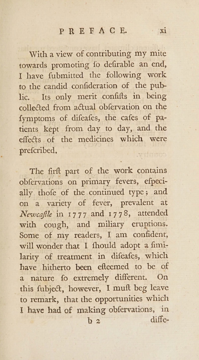PREFACE. ed With a view of contributing my mite towards promoting fo defirable an end, I have fubmitted the following work to the candid confideration of the pub- lic. Its only merit confifts in being collected from actual obfervation on the fymptoms of difeafes, the cafes of pa- tients kept from day to day, and. the effets of the medicines which were prefcribed. | The firft part of the work contains obfervations on primary fevers, efpeci- ally. thofe of the continued type; and on a variety of fever, prevalent at Newcafle in 1777 and 1778, attended with cough, and miliary eruptions. Some of my readers, I am confident, will wonder that I fhould adopt a fimi- larity of treatment in difeafes, which have hitherto been efteemed to be of a nature. fo extremely different. On this fubject, however, I muft beg leave to remark, that the opportunities which 1 have had of making obfervations, in mesa diffe-