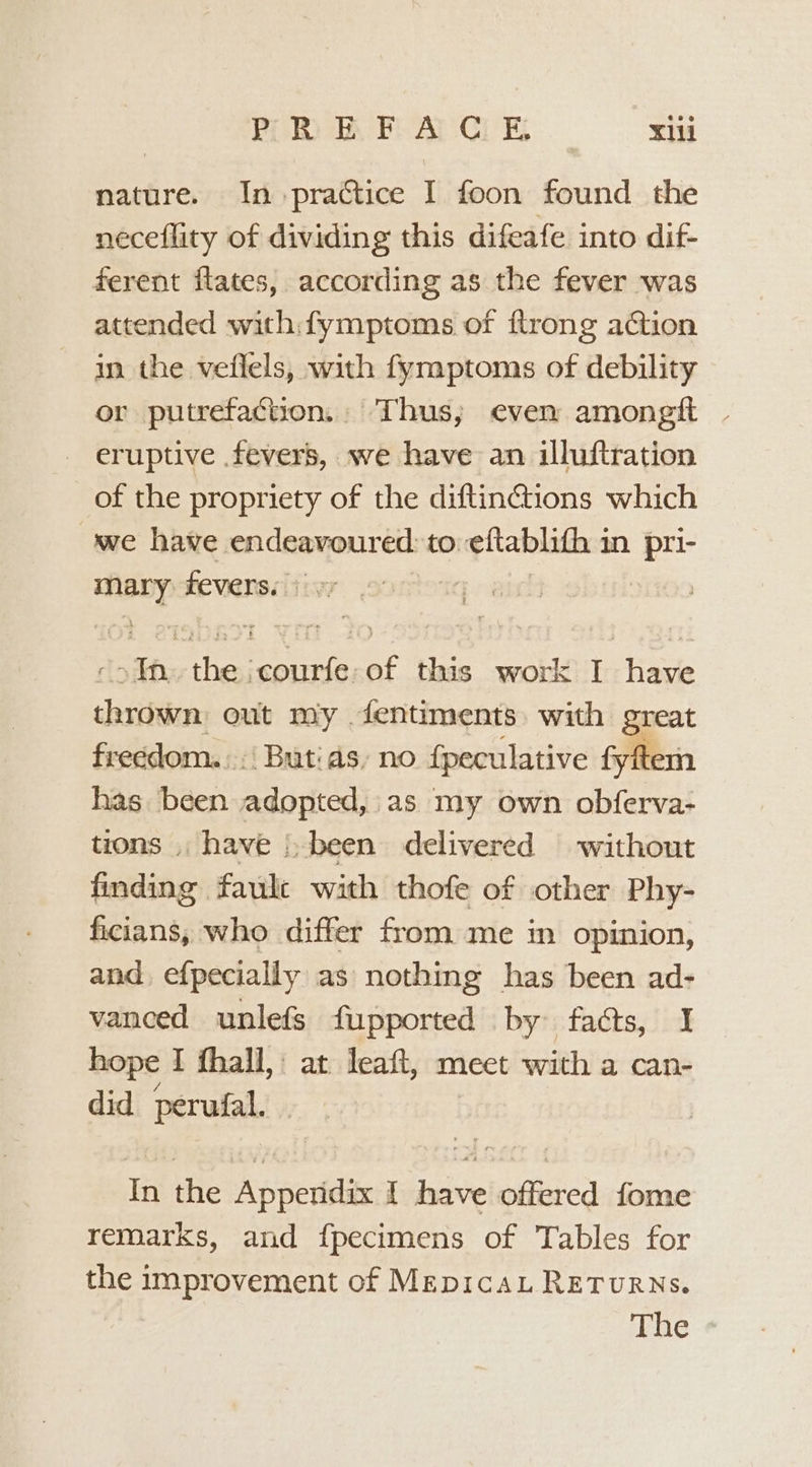 PREFACE xii nature. In practice I foon found the neceflity of dividing this difeafe into dif- ferent flates, according as the fever was attended with fymptoms of ftrong action in the veflels, with fymptoms of debility or putrefaction. Thus; even among | - eruptive fevers, we have an illuftration of the propriety of the diftinctions which we have endeavoured: to. eftablith 3 in pri- et: feverss sv : sits ae eee ef this work I have chsiition out my dentiments with great fre¢dom... Butias, no fpeculative fyftem has been adopted, as my own obferva- tions . have |, been delivered without finding faule with thofe of other Phy- ficians, who differ from me in opinion, and efpecially as nothing has been ad- vanced unlefs fupported by facts, I hope I fhall, at leaft, meet with a can- did perufal. In the Appendix I have offered fome remarks, and f{pecimens of Tables for the improvement of MepicaL RETuRNs. The