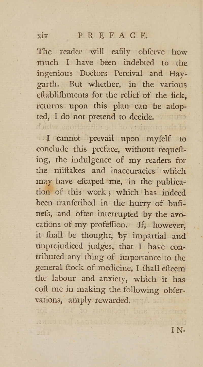 The reader will eafily obferve how much I have been indebted to the ingenious Doctors Percival and Hay- garth. But whether, in the various eftablifhments for the relief of the fick, returns upon this plan can be adop- ted, I do not pretend to decide. -I cannot prevail upon myfelf to conclude this preface, without’ requeft- ing, the indulgence of my readers for the miuftakes and inaccuracies which may have efcaped ‘me, in the publica- tion of this work; which has indeed been tranfcribed in the hurry of bufi- nefs, and often interrupted by the avo- cations of my profeffion. If, however, it fhall be thought, by impartial and unprejudiced judges, that I have con- tributed any thing of importance to the general ftock of medicine, I {hall efteem the labour and anxiety, which it has coft me in making the following obfer- vations, amply rewarded. I N-