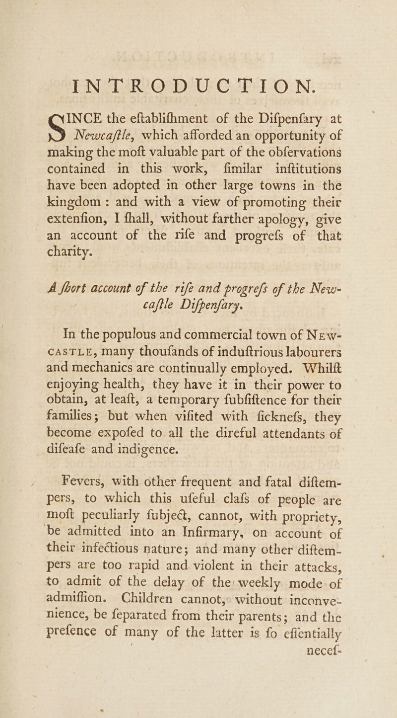 INTRODUCTION. INCE the eftablifhment of the Difpenfary at Newca/tle, which afforded an opportunity of making the moft valuable part of the obfervations contained in this work, fimilar inftitutions have been adopted in other large towns in the kingdom : and with a view of promoting their extenfion, I fhall, without farther apology, give an account of the mfe and progrefs of that charity. A foort account of the rife and progrefs of the New- : caftle Difpenfary. In the populous and commercial town of New- CASTLE, many thoufands of induftrious labourers and mechanics are continually employed. Whilft enjoying health, they have it in their power to obtain, at leaft, a temporary fubfiftence for their families; but when vifited with ficknefs, they become expofed to all the direful attendants of _difeafe and indigence. | Fevers, with other frequent and fatal diftem- pers, to which this ufeful clafs of people are moft peculiarly {fubject, cannot, with propriety, ‘be admitted into an Infirmary, on account of their infectious nature; and many other diftem- pers are too rapid and. violent in their attacks, to admit of the delay of the: weekly mode. of admiffion. Children cannot, without inconve- nience, be feparated from their parents; and the prefence of many of the latter is fo effentially | necef-