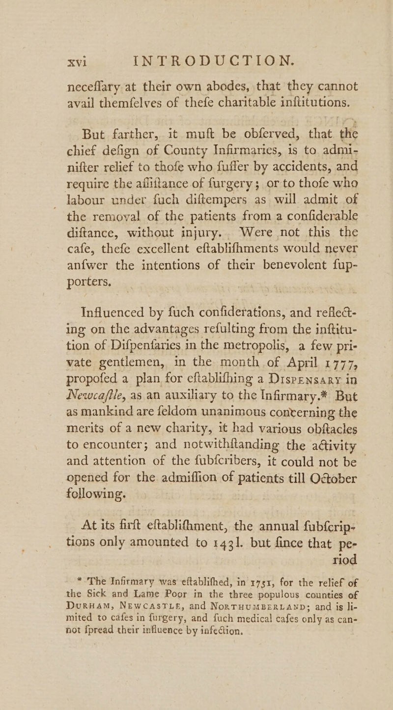 neceflary at their own abodes, that they cannot avail themfelves of thefe charitable HAST But farther, it muft be obferved, ae (fs chief defign of County Infirmaries, 1s to. admi- nifter relief to thofe who fuffer by accidents, and require the aflittance of furgery; orto thofe who labour under fuch diftempers as will admit of the removal of the patients from a confiderable diftance, without injury... Were .not this the cafe, thefe excellent eftablifhments would never anfwer the intentions of their benevolent fup- porters, Influenced by fuch confiderations, and refle&amp;t- ing on the advantages refulting eae the inftitu- tion of Difpentaries 1 in the metropolis, a few pri- vate gentlemen, in the month of April. 1777, propofed a plan for eftablifhing a Dispensary in Newca/file, as an auxiliary to the Infirmary.* But as mankind are feldom unanimous conterning the merits of a new charity, it had various obftacles to encounter; and notwithflanding the aGtivity and attention of the fubfcribers, it could not be — opened for the admiflion of patients till O@ober following. At its firft eftablifhment, the annual fubf{crip- tions only amounted to 1431. but fince that pe- riod * The Infirmary was eftablifhed, in 1751, for the relief of the Sick and Lame Poor in the three populous counties of DurHam, NewcasTuf, and NorTHUMBERLAND; and is li- mited to cafes in furgery, and fuch medical cafes only as can- not {pread their influence by infection.