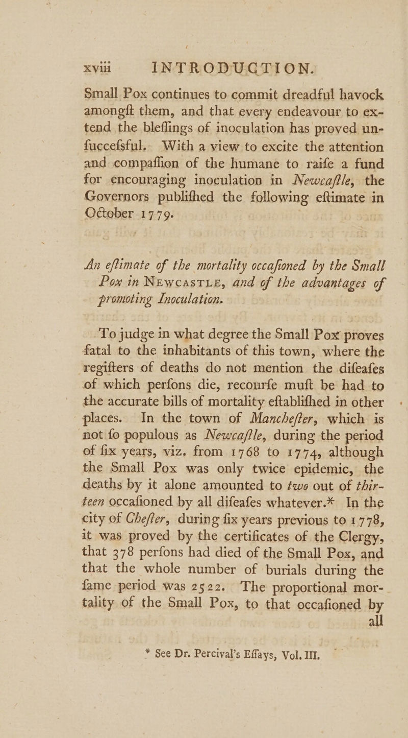 Small Pox continues to commit dreadful havock amongit them, and that every endeavour to ex- tend the bleflings of inoculation has proved un- fuccefsful.. With a view to excite the attention and compaflion of the humane to raife a fund for encouraging inoculation in Newca/fle, the Governors publifhed the following eftimate in October 1779. An eftimate of the mortality occaftoned by the Small Pox in Newcastxe, and of the advantages of promoting Inoculation. To judge in what degree the Small Pox proves fatal to the inhabitants of this town, where the regifters of deaths do not mention the difeafes of which perfons die, recourfe muft be had to the accurate bills of mortality eftablifhed in other places. In the town of Manchefter, which is not fo populous as Newca/tle, during the period of fix years, viz. from 1768 to 1774, although the Small Pox was only twice epidemic, the deaths by it alone amounted to two out of thir- teen occafioned by all difeafes whatever.* In the city of Chefter, during fix years previous to 1778, it was proved by the certificates of the Clergy, that 378 perfons had died of the Small Pox, and that the whole number of burials during the fame period was 2522. The proportional mor- tality of the Small Pox, to that occafioned by all * See Dr. Percival’s Effays, Vol. III.