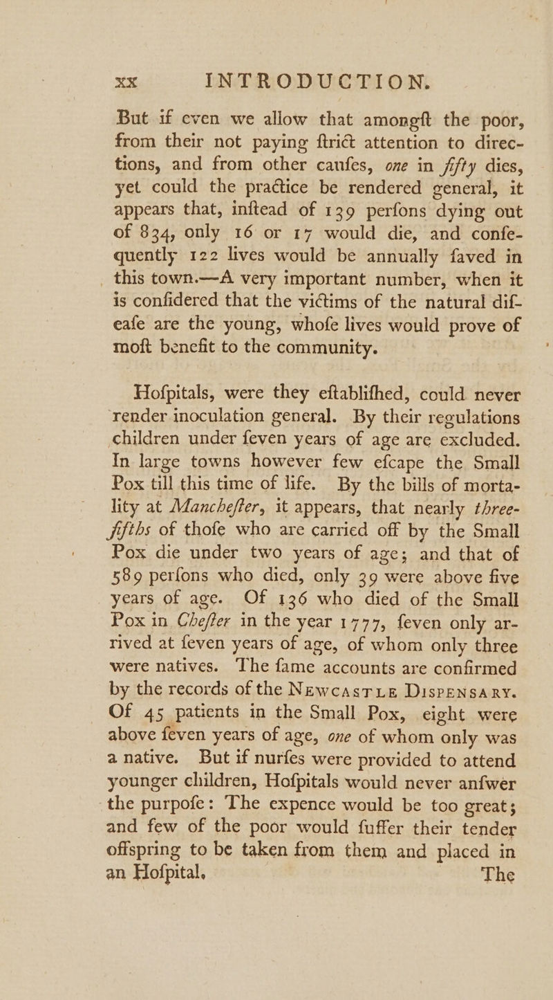 But 1f even we allow that amongft the poor, from their not paying ftrict attention to direc- tions, and from other canfes, one in fifty dies, yet could the practice be rendered general, it appears that, inftead of 139 perfons dying out of 834, only 16 or 17 would die, and confe- quently 122 lives would be annually faved in _ this town.—A very important number, when it is confidered that the victims of the natural dif eafe are the young, whofe lives would prove of moft benefit to the community. Hofpitals, were they eftablifhed, could never render inoculation general. By their regulations children under feven years of age are excluded. In large towns however few efcape the Small Pox till this time of life. By the bills of morta- lity at Mancheffer, it appears, that nearly three- jifths of thofe who are carried off by the Small Pox die under two years of age; and that of 589 perfons who died, only 39 were above five years of age. Of 136 who died of the Small Pox in Chefter in the year 1777, feven only ar- rived at feven years of age, of whom only three were natives. The fame accounts are confirmed by the records of the Newcasrxue DispensARY. Of 45 paticnts in the Small Pox, eight were above feven years of age, one of whom only was anative. But if nurfes were provided to attend younger children, Hofpitals would never anfwer the purpofe: The expence would be too great; and few of the poor would fuffer their tender offspring to be taken from them and placed in an Hofpital, Phe