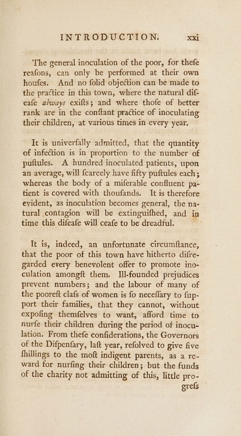 The general inoculation of the poor, for thefe reafons, can only be performed at their own houfes. And no folid objection can be made to the practice in this town, where the natural dif- eafe always exifts; and where thofe of better rank are in the conftant practice of inoculating their children, at various times in every year. It is univerfally admitted, that the quantity of infection is in proportion to the number of puftules. A hundred inoculated patients, upon an average, will {carcely have fifty puftules each; whereas the body of a miferable confluent pa- tient is covered with thoufands. It is therefore evident, as inoculation becomes general, the na- tural contagion will be extinguifhed, and in time this difeafe will ceafe to be dreadful. ‘ It is, indeed, an unfortunate circumftance, that the poor of this town have hitherto difre- garded every benevolent offer to promote ino- culation amongft them. [Ill-founded prejudices prevent numbers; and the labour of many of the pooreft clafs of women is fo neceflary to fup- port their families, that they cannot, without expofing themfelves to want, afford time to nurfe their children during the period of inocu- lation. From thefe confiderations, the Governors of the Difpenfary, laft year, refolved to give five fhillings to the moft indigent parents, as a re- ward for nurfing their children; but the funds of the charity not admitting of this, little pro- grefs —