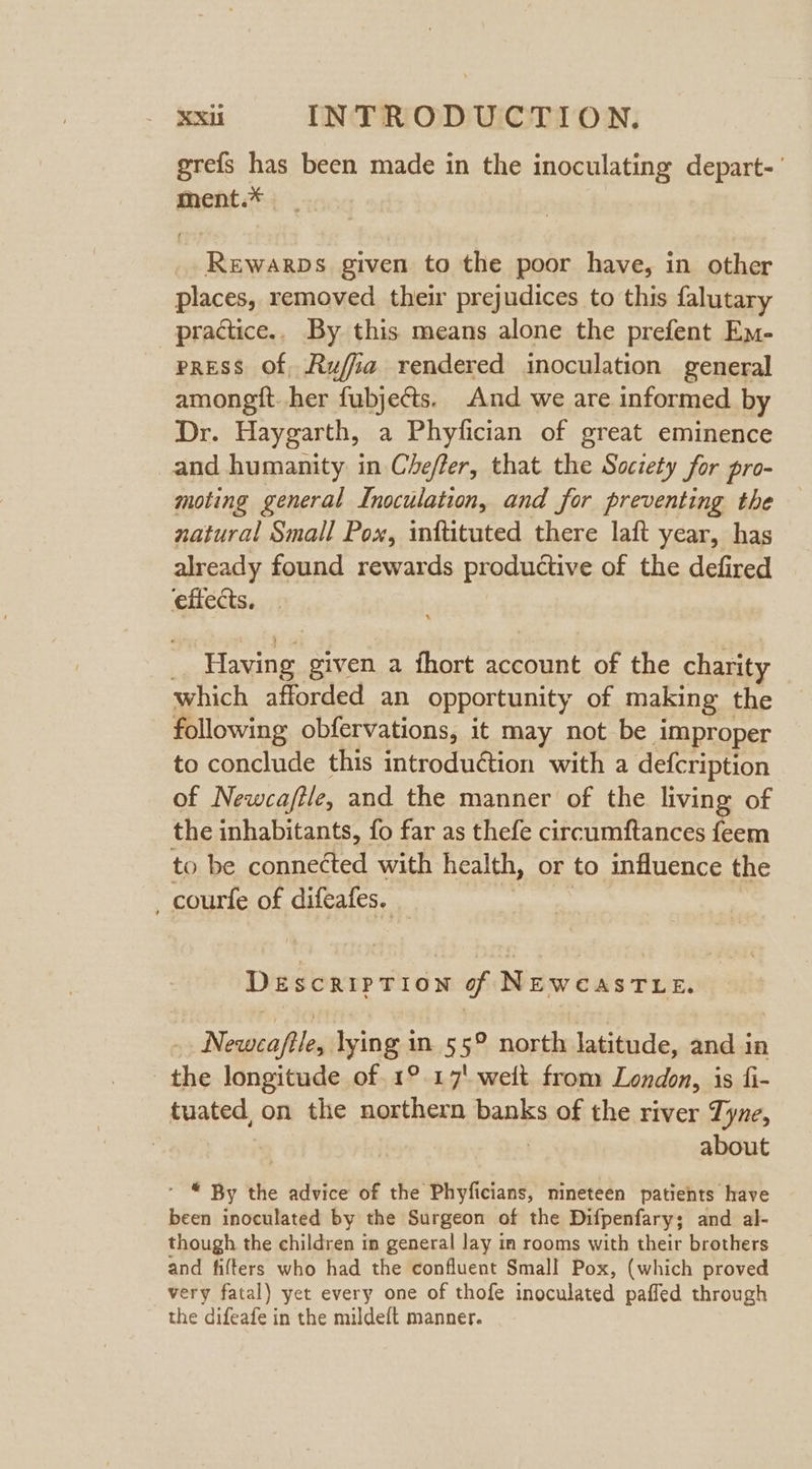 grefs has been made in the inoculating depart-' ment.* Rewarps given to the poor have, in other places, removed their prejudices to this falutary practice.. By this means alone the prefent Em- press of, Rufia rendered inoculation general amongft. her fubjects. And we are informed by Dr. Haygarth, a Phyfician of great eminence and humanity in Cheffer, that the Society for pro- moting general Inoculation, and for preventing the natural Small Pox, inftituted there laft year, has already found rewards productive of the defired effects. | Having given a fhort account of the charity which afforded an opportunity of making the following obfervations, it may not be improper to conclude this introduction with a defcription of Newca/ile, and the manner of the living of the inhabitants, fo far as thefe circumftances feem to be connected with health, or to influence the _courfe of difeafes. DeEscrIPTION of NEWCASTLE. Newca/ftle, lying in 5 5° north latitude, and in the longitude of. 1°.17' welt from London, is fi- tuated, on the northern banks of the river Tyne, about * © By the advice of the Phyficians, mineteen patients have been inoculated by the Surgeon of the Difpenfary; and al- though the children in general Jay in rooms with their brothers and filters who had the confluent Small Pox, (which proved very fatal) yet every one of thofe inoculated paffed through the difeafe in the mildeft manner.