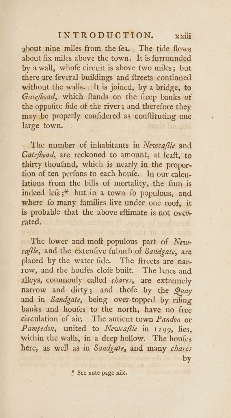 about nine miles from the fea. . The tide flows about fix miles above the town. It is furrounded by a wall, whofe circuit is above two miles; but there are feveral buildings and itreets continued without the walls. It is joined, by a bridge, to Gate/head, which ftands on the fteep banks of the oppofite fide of the river; and therefore they may be properly confidered as homineag one large town. The number of inhabitants in Newca/tle and Gate/bead, are reckoned to amount, at leaft, to thirty thoufand, which is nearly in the propor- tion of ten perfons to each honfe. In our calcu- lations from the bills of mortality, the fum is indeed lefs;* but in a town fo populous, and where fo many families live under one roof, it is probable that the above eftimate is not over- rated, The lower and moft populous part of New- cafile, and the extenfive fuburb of Sandgate, are placed by the water fide. The ftreets are nar- row, and the houfes clofe built. The lanes and alleys, commonly called chares, are extremely narrow and dirty; and thofe by the Quay and in Sandgate, being over-topped by rifing banks and houfes to the north, have no free circulation of air, The antient town Pandon or Pampedon, united to Newcaffle in 1299, lies, within the walls, in a deep hollow. The houfes here, as well as in Sandgate, and many chares by * See note page xix.