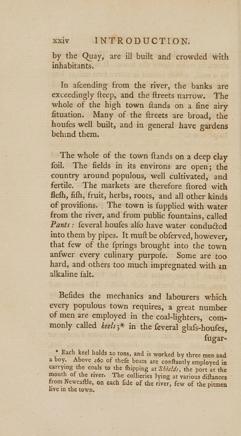 by the Quay, are ill built and crowded with inhabitants. | , In afcending from the river, the banks are exceedingly fteep, and the ftreets narrow. The whole of the high town flands on a fine airy fituation. Many of the ftreets are broad, the houfes well built, and in general have gardens behind them. | The whole of the town ftands on a deep clay foil. The fields in its environs are open; the country around populous, well cultivated, and fertile. The markets are therefore ftored with fleth, fith, fruit, herbs, roots, and all other kinds of provifions. The town is fupplied with water from the river, and from public fountains, called Pants: feveral houfes alfo have water conduéted into them by pipes. It muft be obferved, however, that few of the {prings brought into the town anfwer every culinary purpofe. Some are too hard, and others too much impregnated with an alkaline falt. Befides the mechanics and labourers which every populous town requires, a great number of men are employed in the coal-lighters, com- monly called eels;* in the feveral glafs-houfes, fugar- * Each keel holds 20 tons, and is worked by three men and aboy. Above 460 of thefe boats are conftantly employed in carrying the coals to the fhipping at Shields, the port at the mouth of the rivers The collieries lying at various diftances ~ from Newcaftle, on each fide of the river, few of the pitmen live in the town.