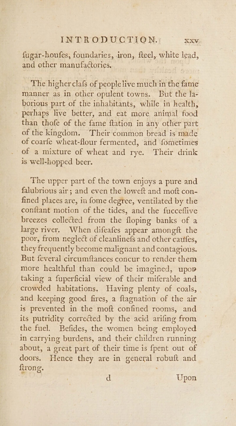 -fugar-houfes, foundaries, iron, fteel,. white lead, and other manufactories, | The higher clafs of people live much in the fame manner as in other opulent towns. But the la- borious part of the inhabitants, while in health, perhaps live better, and eat more animal food than thofe of the fame ftation in any other part of the kingdom. Their common bread is made of coarfe wheat-flour fermented, and fometimes of a mixture of wheat and rye. Their drink is well-hopped beer. The upper part of the town enjoys a pure and falubrious air; and even the loweft and moft con- fined places are, in fome degree, ventilated by the conitant motion of the tides, and the fucceflive breezes collected from the floping banks of a large river. When difeafes appear amongft the poor, from neglect of cleanlinefs and other caufes, they frequently become malignant and contagious. But feveral circumftances concur to render them more healthful than could be imagined, upop taking a fuperficial view of their miferable and crowded habitations, Having plenty of coals, and keeping good fires, a ftagnation of the air ig prevented in the moft confined rooms, and its putridity corrected by the acid arifing from the fuel. Befides, the women being employed in carrying burdens, and their children running about, a great part of their time is {pent out of doors. Hence they are in general robuft and firong. d Upon