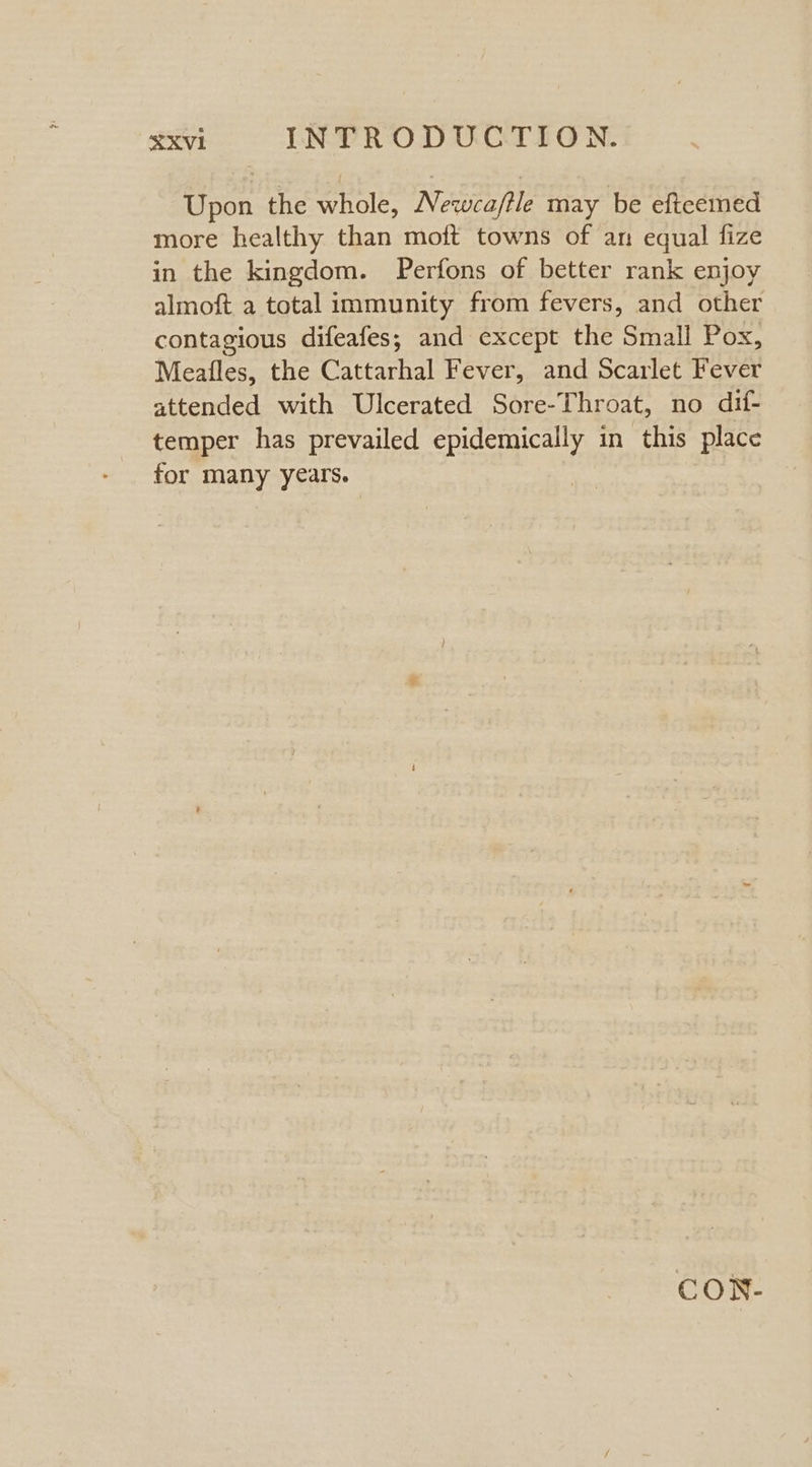 Upon the whole, Newca/tle may be efteemed more healthy than moft towns of an equal fize in the kingdom. Perfons of better rank enjoy almoft a total immunity from fevers, and other contagious difeafes; and except the Small Pox, Meafles, the Cattarhal Fever, and Scarlet Fever attended with Ulcerated Sore-Throat, no dif- temper has prevailed epidemically in this place for many years. CON-