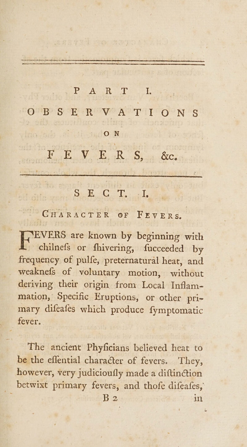 Ba ACR car lag OM SER eer TIT OON 's ON TAA U6 Oe a ere uae pie Bane Ey , | ey are known by beginning with . chilnefs or fhivering, fucceeded by frequency of pulfe, preternatural heat, and weaknefs of voluntary motion, without deriving their origin from Local Inflam- mation, Specific Eruptions, or other pri- mary difeafes which produce fymptomatic keyer. The ancient Phyficians believed heat to be the effential character of fevers. ‘They, however, very judicioufly made a diftinction _ betwixt primary fevers, and thofe difeafes, , B2 | in