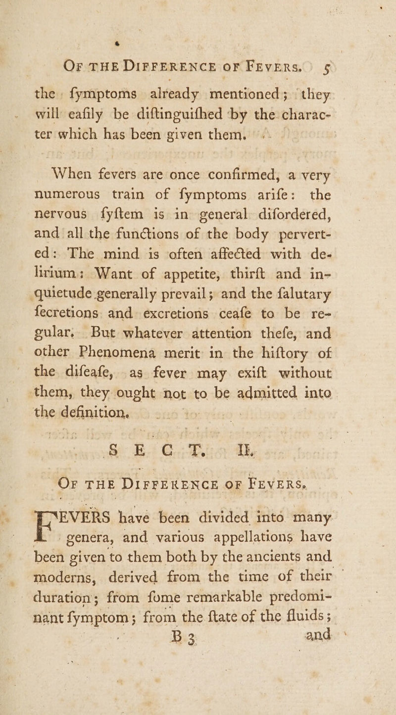 &amp; Or THE DIFFERENCE OF FEvERs. 5 the fymptoms already mentioned; they will eafily be diftinguifhed ‘by the charac- ter which has been given them. : When fevers are once confirmed, a very numerous train of fymptoms arife: the nervous fyftem is in general difordered, and all the functions of the body pervert- ed: The mind is often affeCted with de- lirium.; Want of appetite, thirft and in- quietude generally prevail; and the falutary fecretions. and excretions ceafe to be re- gular. But whatever attention thefe, and _ other Phenomena merit in the hiftory of the difeafe, as fever may exift without them, they ought Not to be aAUREES b into the definition. : Re Bi Gin dhe OF THE DIFFERENCE OF FEVERS, EVERS have been divided into many genera, and various appellations have been given to them both by the ancients and moderns, derived from the time of their duration; from fome remarkable predomi- nant fymptom from the ftate of the fluids ; | B 3 and