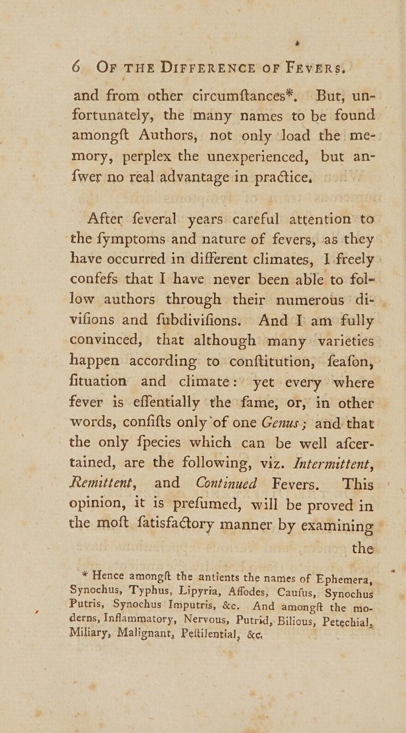 6 Or THE DIFFERENCE OF FRVERS,. and from other circumftances*, But, un- fortunately, the many names to be found amongft Authors, not only ‘load the me- mory, perplex the unexperienced, but an- {wer no real advantage in practice, _ After feveral years careful attention to ‘the fymptoms and nature of fevers, as they | have occurred in different climates, J freely » confefs that I have never been able to fol- low authors through their numerous’ di- | vifions and fubdivifions. And I: am fully convinced, that although many varieties happen according to conftitution, feafon, fituation and climate:’ yet every ‘where fever is effentially the fame, or, in other words, confifts only of one Genus; and: that the only fpecies which can be well afcer- tained, are the following, viz. Intermittent, Remittent, and Continued Fevers. This opinion, it is prefumed, will be proved in the molt fatisfactory manner by examining | the * Hence amongft the antients the names of Ephemera, Synochus, Typhus, Lipyria, Affodes, Cautus, Synochus Putris, Synochus Imputris, &amp;e. And amongit the mo- derns, Inflammatory, Nervous, Putrid, Bilious, Petechial, Miliary, Malignant, Pettilential, &amp;e