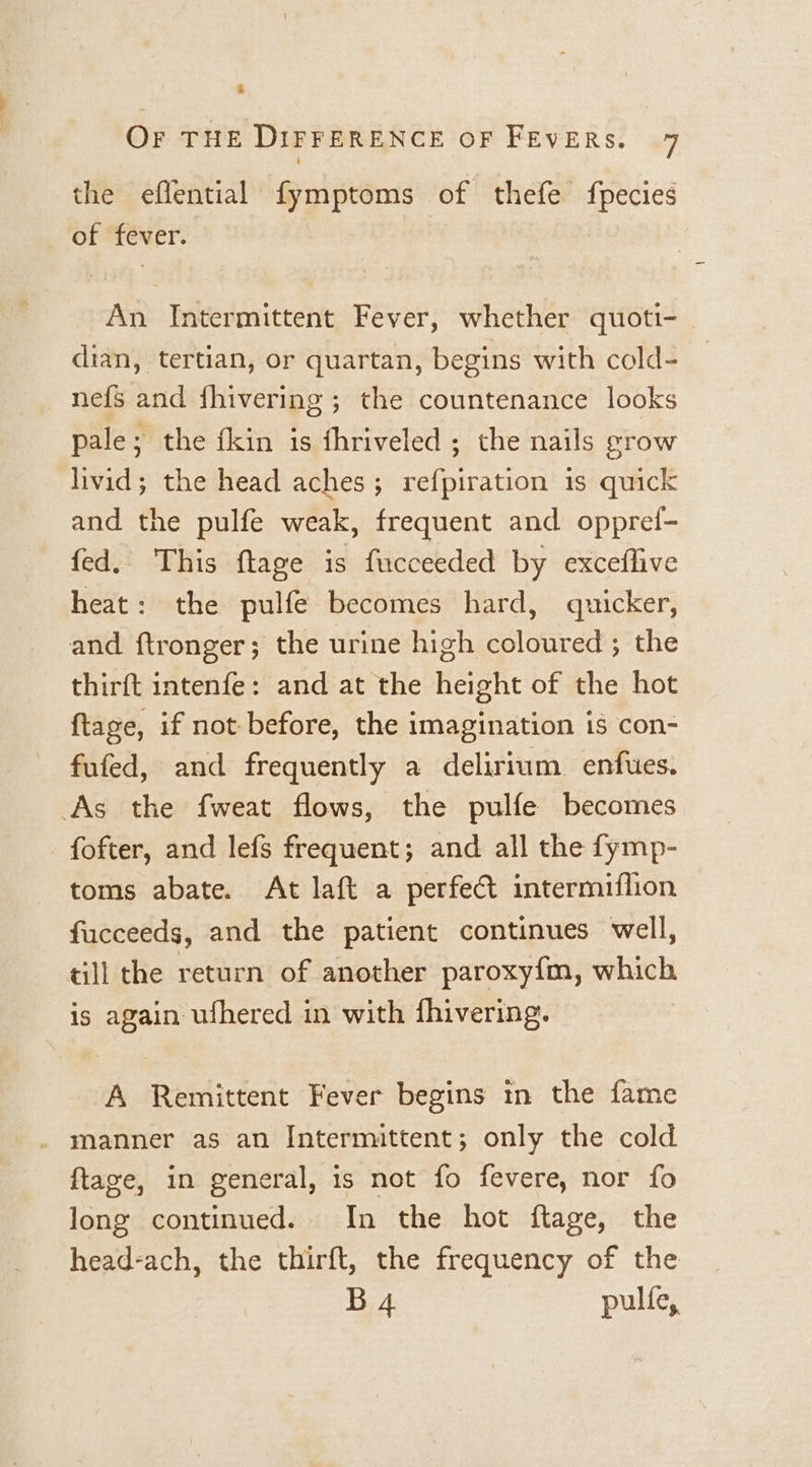 ‘ OF THE DIFFERENCE OF FEVERS. 7 the eflential fymptoms of thefe fpecies of fever. An Intermittent Fever, whether quoti- | dian, tertian, or quartan, begins with cold- nefs and fhivering ; the countenance looks pale; the fkin is fhriveled ; the nails grow livid; the head aches; refpiration is quick and the pulfe weak, frequent and oppref- fed. This ftage is fucceeded by exceflive heat: the pulfe becomes hard, quicker, and ftronger; the urine high coloured ; the thirft intenfe: and at the height of the hot ftage, if not before, the imagination is con- fufed, and frequently a delirium enfues. As the fweat flows, the pulfe becomes _ fofter, and lefs frequent; and all the fymp- toms abate. At laft a perfect intermiflion fucceeds, and the patient continues well, till the return of another paroxy{m, which is again ufhered in with fhivering. A Remittent Fever begins in the fame . manner as an Intermittent; only the cold ftage, in general, is not fo fevere, nor fo long continued. In the hot ftage, the head-ach, the thirft, the frequency of the B4 pulfe,