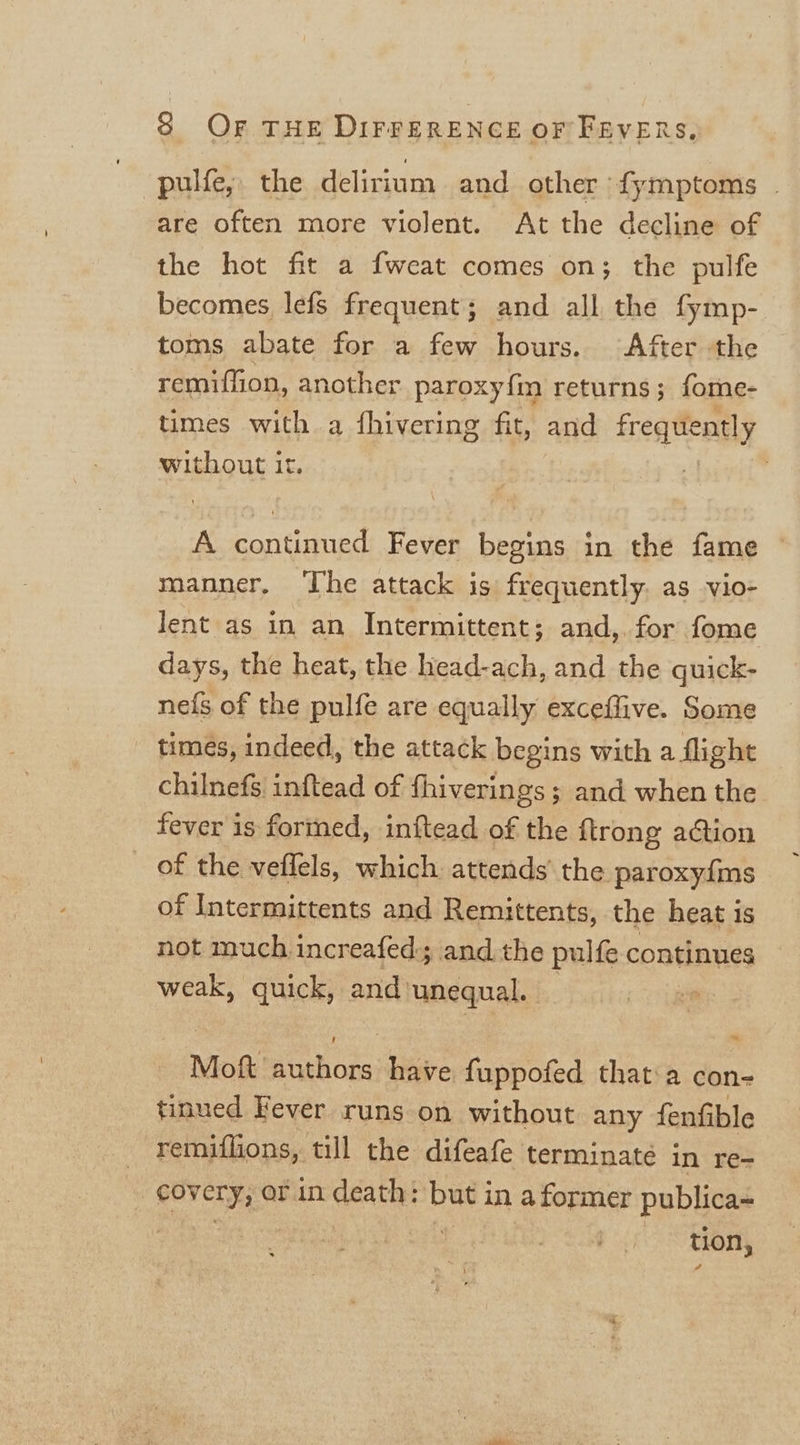 -pulfe,. the delirium and other {ymptoms . are often more violent. At the decline of the hot fit a fweat comes on; the pulfe becomes lefs frequent; and all the fymp- toms abate for a few hours. After the remiffion, another paroxyfin returns; fome- times with a fhivering fit, and frequently without it. | A continued Fever begins in the fame manner, ‘The attack is frequently. as vio- lent as in an Intermittent; and,. for fome days, the heat, the head-ach, and the guick- nefs of the pulfe are equally exceffive. Some times, indeed, the attack begins with a flight chilnefs inftead of fhiverings ; and when the fever is formed, inftead of the flrong action _ of the veflels, which attends’ the paroxyfms of Intermittents and Remittents, the heat is not much increafed; and the pulfe continues weak, quick, and unequal. | Mig tach cde have fuppofed that:a con- tinued Fever runs on without any fenfible remiflions, till the difeafe terminate in re- covery, or in death: bud in a former publica~ | tion,