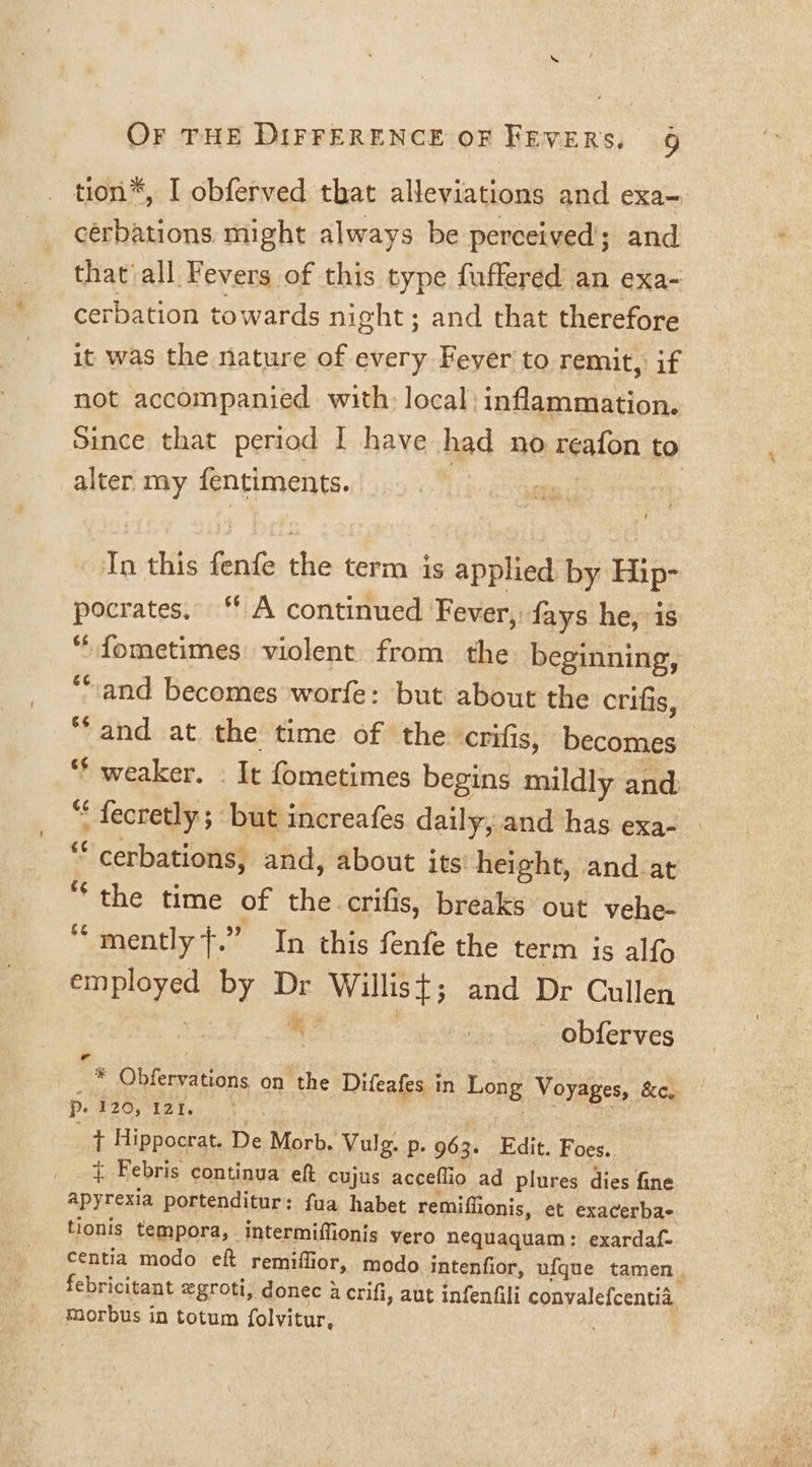 tion, I obferved that alleviations and exa- cerbations might always be perceived; and that'all Fevers of this type fuffered an exa- cerbation towards night; and that therefore it was the nature of every Fever to remit, if not accompanied with: local: inflammation. Since that period I have had no reafon to alter my fentiments. con i 3 In this fenfe the term is applied. by Hip- pocrates. “ A continued Fever, fays he, is “fometimes violent from the beginning, “and becomes worfe: but about the crifis, “and at. the time of the. crifis, ‘becomes ‘* weaker. - It fometimes begins mildly and “ fecretly; but increafes daily, and has exa- “‘cerbations, and, about its’ height, and at the time of the crifis, breaks out vehe-_ ‘‘mently +.” In this fenfe the term is alfo employed by Dr Willist; and Dr Cullen | fa See 7 _ obferves Pa 7 _ * Obfervations on the Difeafes in Long Voyages, &amp;e, Po P20, 120. ts. , , _ + Hippocrat. De Morb. Vulg. p. 963. Edit. Foes. { Febris continua eft cujus acceflio ad plures dies fine apyrexia portenditur: fua habet remiffionis, et exacerbae tionis tempora, intermiffionis vero nequaquam: exardaf- centia modo eft remiflior, modo intenfior, ufque tamen. febricitant egroti, donec 4 crifi, aut infenfili convalefcentia, morbus in totum folvitur,