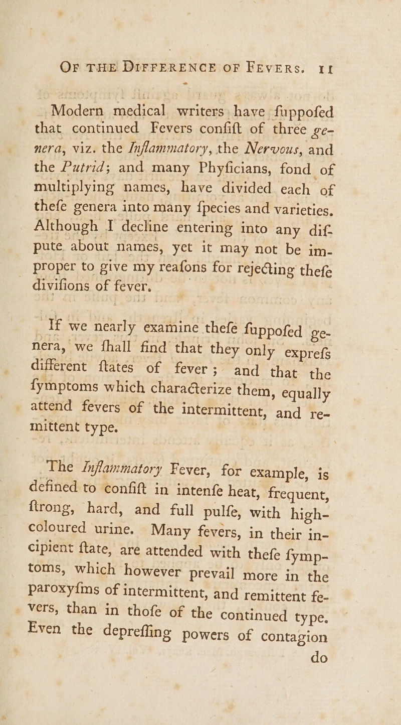 Modern medical writers have fuppofed that continued Fevers confift of three £e- nera, viz. the Inflammatory, the Nervous, and the Putrid; and many Phyficians, fond of multiplying names, have divided each of thefe genera into many {pecies and varieties. Although I decline entering into any dif- pute. about names, yet it may not be im- proper to give my reafons for rejecting thefe ’ + - divifions of fever. ef we nearly examine thefe fuppofed ge- nera, we fhall find that they only exprefs different ftates of fever; and that the fymptoms which chara@erize them, equally attend fevers of the intermittent, and re- mittent type. ms The Inflammatory Fever, for example, is defined to confift in intenfe heat, frequent, ftrong, hard, and full pulfe, with high- coloured urine. Many fevers, in their in- cipient ftate, are attended with thefe fymp- toms, which however prevail more in the paroxyims of intermittent, and remittent fe- vers, than in thofe of the continued type. Even the deprefling powers of contagion do