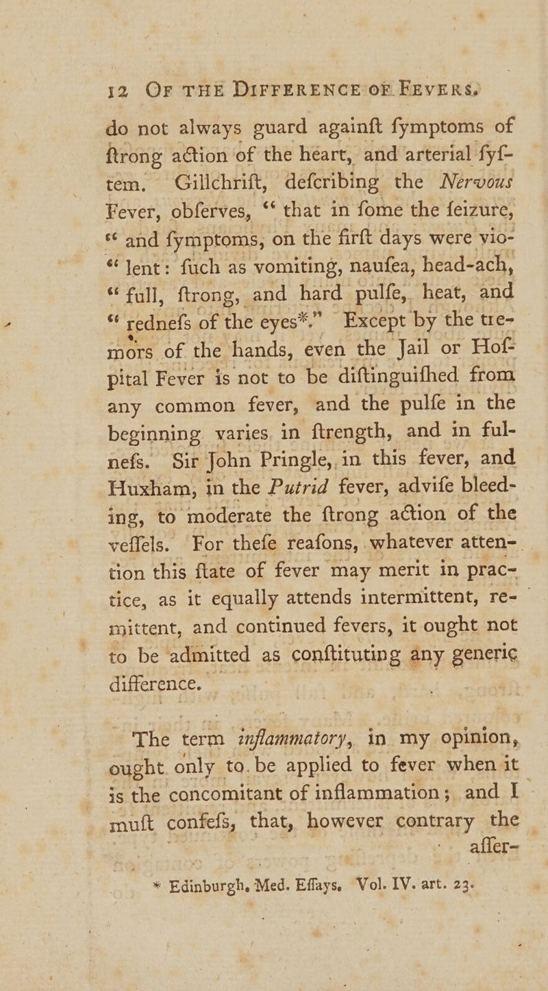 do not always guard againft fymptoms of ftrong action of the heart, and arterial fyf- tem. Gillchrift, defcribing the Nervous Fever, obferves, ‘‘ that in fome the feizure, *¢ and fymptoms, on the firft days were vio- “lent: fuch as vomiting, naufea, head-ach, ** full, ftrong, and peng pulfe,. heat, and “ rednefs of the eyes*.” Except by the tre- mors of the hands, even the Jail or Hof pital Fever is not to be diftinguifhed from any common fever, and the pulfe in the beginning varies. in ‘ftrength, and in ful- nefs. Sir John Pringle, in this fever, and Huxham, in the Putrid fever, advite bleed- ing, to moderate the ftrong adtion of the veffels. For thefe reafons, whatever atten= tion this flate of fever may merit in prac- tice, as it equally attends intermittent, re- mittent, and continued fevers, it ought not to be admitted as conftitutin g any generi¢ difference. The term h Sth atory in my opinion, ought only to. be applied to fever when it is the concomitant of inflammation; and I muft contels, that, however contrary the afler- * Edinburgh, Med. Effays. Vol. IV. art. 23.