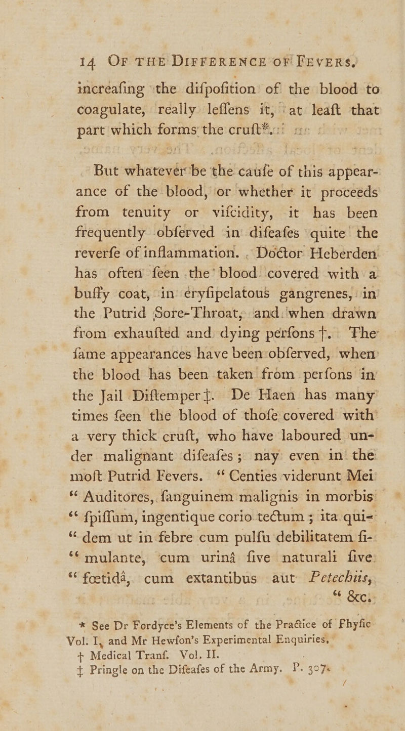 incréafing “the difpofition’ of the blood to coagulate, really leflens it, ‘at leaft that part which forms the cruft*.:! But whatever be the caufe of this appear- ance of the blood, or whether it proceeds from tenuity or vifcidity, it has been frequently obferved in difeafes quite the reverfe of inflammation. , Doétor Heberden has often feen the’ blood. covered with a buffy coat, in eryfipelatous gangrenes, in the Putrid Sore-Throat, and:when drawn from exhaufted and dying perfons}. The fame appearances have been :obferved, whem the blood has been taken from perfons in the Jail Diftemper}. De Haen has many times feen the blood of thofe covered with’ a very thick cruft, who have laboured un- der malignant difeafes; nay even in_ the moft Putrid Fevers. ‘‘ Centies viderunt Mei * Auditores, fanguinem malignis in morbis ‘¢ fpiffum, ingentique corio tectum ; ita qui= “ dem ut in febre cum pulfu debilitatem fi- ‘mulante, cum urin4 five naturali five: ‘““ foetida,, cum extantibus aut Letechits, &amp;cis * See Dr Fordyce’s Elements of the Prattice of Phyfic Vol. I, and Mr Hewfon’s Experimental Enquiries, | . Medical Tranf. Vol. I. + Pringle on the Difeafes of the Army. P. 307% /