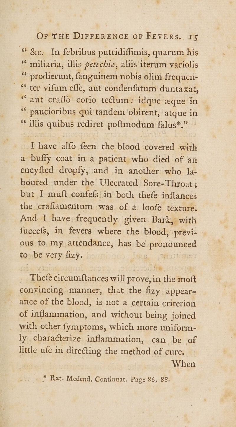 “ &amp;e, In febribus putridiflimis, quarum his * miliaria, illis petechie, aliis iterum variolis oe papeeierene, fanguinem nobis olim frequen- ‘ ter vifum effe, aut condenfatum duntaxat, ‘aut craflo corio tectum: idque eque in Tay he qui tandem obirent, atque in ** illis quibus rediret poftmodum falus*.” t have alfo feen the blood ‘covered with a buffy coat in a patient who died of an encyfted dropfy, and in another who la- boured under the’ Ulcerated Sore-Throat; but I muft confefS in both thefe inftances the craflamentum was of a loofe texture. And I have frequently given Bark, with fuccefs, in fevers where the blood, previ-— ous to my attendance, has be eee euaace to be very fizy. Wioiii ar Thek circumftances will prove, in the moft convincing manner, that the fizy appear- ance of the blood, is not a certain criterion of inflammation, and without being joined with other fymptoms, which more uniform- ly characterize inflammation, can be of little ufe in direGting the method of cure. When * Rat. Medend, Continuat. Page 86, 88.