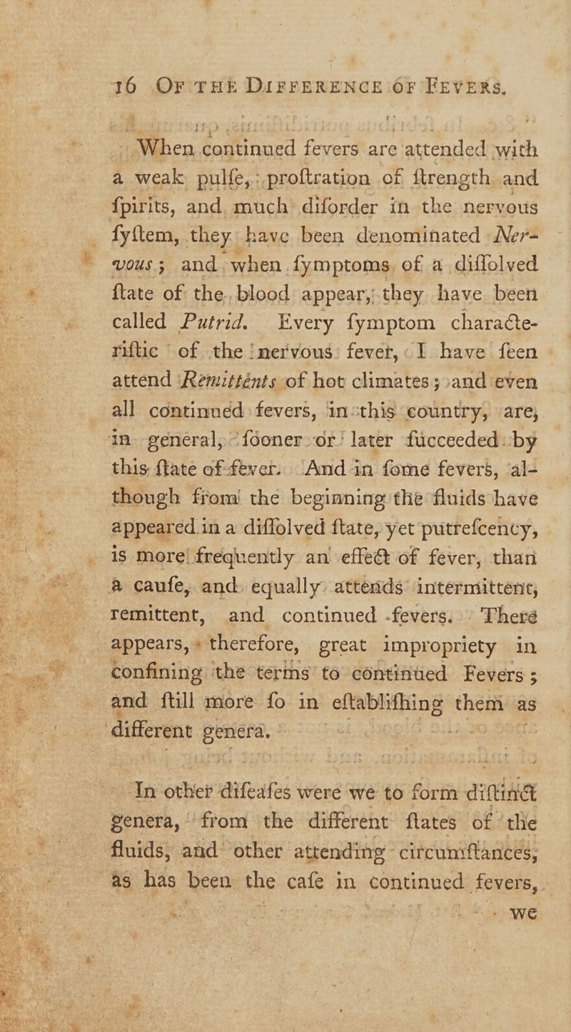 a dogtinard fevers are attended with a weak pulfe,: proftration of ftrength and {pirits, and. much diforder in the nervous fy{tem, they: have been denominated Ner- J vous; and when fymptoms. of a diffolved i {tate of the. blood appear, they have been called Putrid. Every fymptom chara¢te- rifuc of the !nervous: fevet,. I have feen - attend Remitténts of hot climates; and even all continued fevers, insthis country, are, in. general, “fooner or! later fucceeded: by this: ftate of-fever. And in fome fevers, ‘al- though from! the beginning the fluids have appeared in a diffolved ftate, yet putrefcency, | is more! frequently an effet of fever, than ot gee B caufe, and. equally attends’ intermittene, -——s- remittent, and continued -fevers. There ete 5 es appears, « therefore, great impropriety in - .* confining ithe terins’ to continued Fevers ; &lt; and {till more fo in ol ePtining them as different Jos In orhiet difeafes were we to form dittin ck genera, from the different flates of ‘the fluids, and’ other attending circumiftances; as has been the cafe in continued fevers, - ‘we