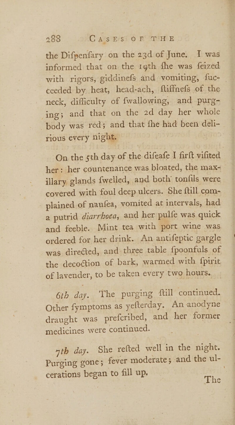 the Difpenfary on the 23d of June. I was informed that on the rgth fhe was feized with rigors, giddinefs and vomiting, fuc- _ ceeded by heat, head-ach, ftifinefs of the neck, difficulty of fwallowing, and purg- ing; and that on the 2d day her whole body was red; and that fhe had been deli- rious every night, On the sth day of the difeafe I firft vifited her: her countenance was bloated, the max- illary glands {welled, and both’ tonfils were covered with foul deep ulcers. She ftill com- plained of naufea, vomited at intervals, had a putrid diarrhoea, and her pulfe was quick and feeble. Mint tea with port wine was ordered for her drink. An antifeptic gargle was directed, and three table {poonfuls of the decoction of bark, warmed with {pirit of lavender, to be taken every two hours. 6th day. The purging full continued. Other fymptoms as yefterday. An anodyne draught was prefcribed, and her former medicines were continued. ath day. Che refted well in the night. Purging gone; fever moderate; and the ul- cerations began to fill up. The