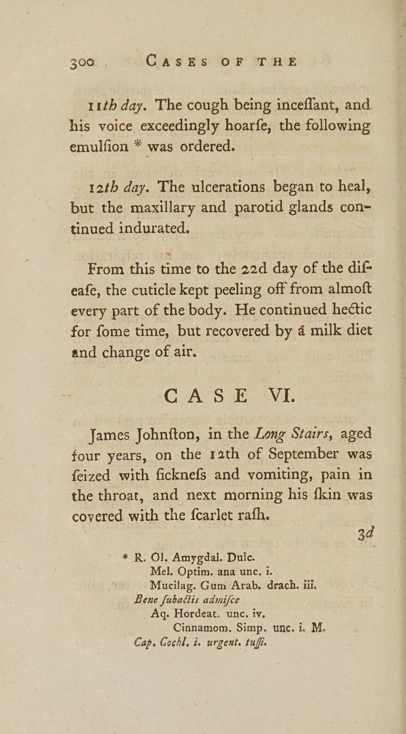 11th day. The cough being inceflant, and his voice exceedingly hoarfe, the following emulfion * was ordered. 12th day. The ulcerations began to heal, but the maxillary and parotid glands con- tinued indurated. From this time to the 22d day of the dif eafe, the cuticle kept peeling off from almoft every part of the body. He continued hectic for fome time, but recovered by 4 milk diet and change of air. GAS VI. James Johnfton, in the Long Stairs, aged four years, on the 12th of September was feized with ficknefs and vomiting, pain in the throat, and next morning his {kin was covered with the fcarlet rafh. 3d * R, O]. Amygdal. Dulc. Mel. Optim. ana unc. 1. Mucilag. Gum Arab. drach. iii. Bene fubacis admifce Aq. Hordeat. unc. iv, Cinnamom, Simp. unc. i. M. Cap. Gochl, ix urgent. tufie