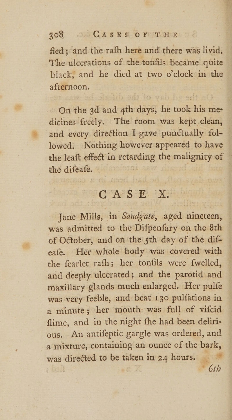 $68 .w4YQAS B&amp;O FeeTaTE fied; and the rafh here and there was livid, The ulcerations of the tonfils became quite | black, and he died at two o'clock in the afternoon. | On the 3d and 4th days, he took his me- dicines freely. The room was kept clean, and every direction I gave punctually fol- lowed, Nothing however appeared to have — the leaft effect in retarding the ma siTy of F the difeate. is CASE AH Jane Mills, in Sandiund, seed nineteen, was admitted to the Difpenfary on the 8th © of O@ober, and on the 5th day of the dif- eafe. Her whole body was covered with the fcarlet rafh; her tonfils were {welled, and deeply ulcerated; and the parotid and maxillary glands much enlarged. Her pulfe was very feeble, and beat 130 pulfations in a minute; her mouth was full of vifcid flime, and in the night fhe had been deliri- ous. An antifeptic gargle was ordered, and a mixture, containing an ounce of the bark, was directed to be taken in 24 hours. 6th