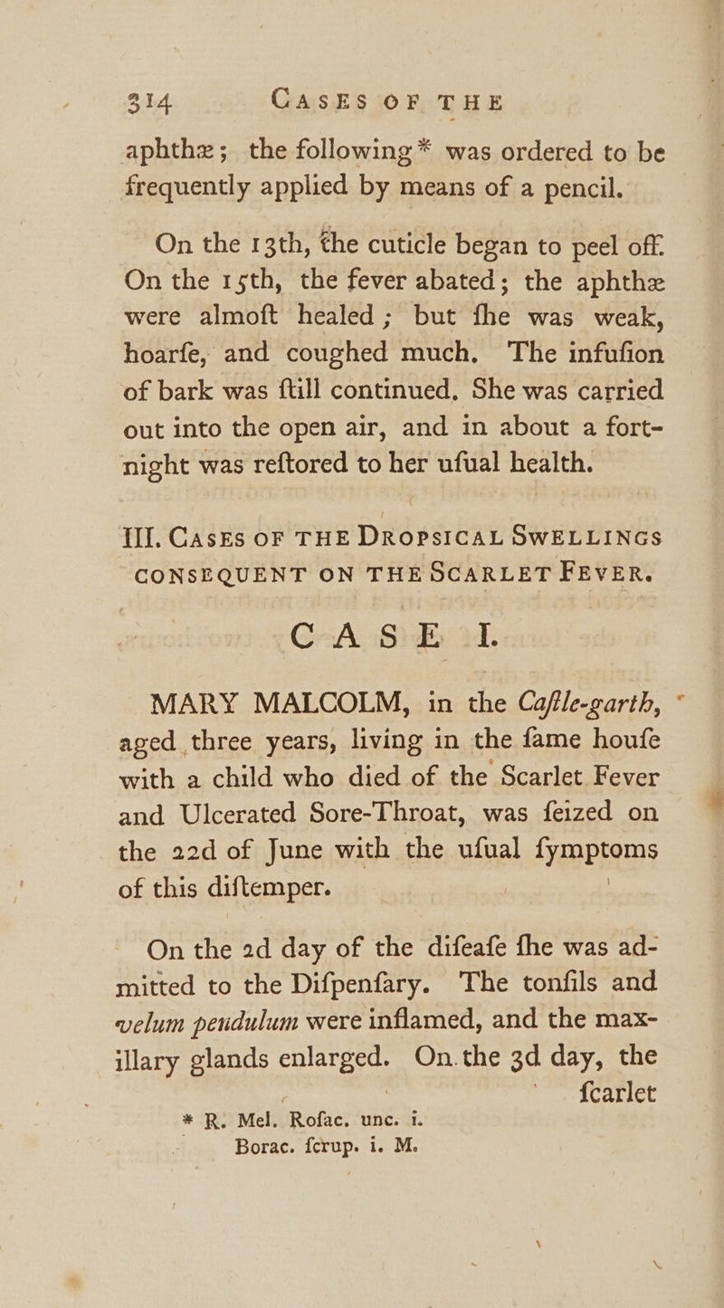 aphthz; the following * was ordered to be frequently applied by means of a pencil. On the 13th, the cuticle began to peel off. On the rsth, the fever abated; the aphthe were almoft healed ; but fhe was weak, hoarfe, and coughed much, The infufion of bark was ftill continued, She was carried out into the open air, and in about a fort- night was reftored to her ufual health. CONSEQUENT ON THE OCARLET FEVER. CrA Sib M. MARY MALCOLM, in the Cafle-garth, aged three years, living in the fame houfe with a child who died of the Scarlet Fever and Ulcerated Sore-Throat, was feized on the 22d of June with the ufual HARPS of this diftemper. On the 2d day of the difeafe fhe was ad- mitted to the Difpenfary. The tonfils and velum pendulum were inflamed, and the max- illary glands enlarged. On.the 3d day, the * R. Mel. Rofac. unc. 1. Borac. fcrup. i. M. 4