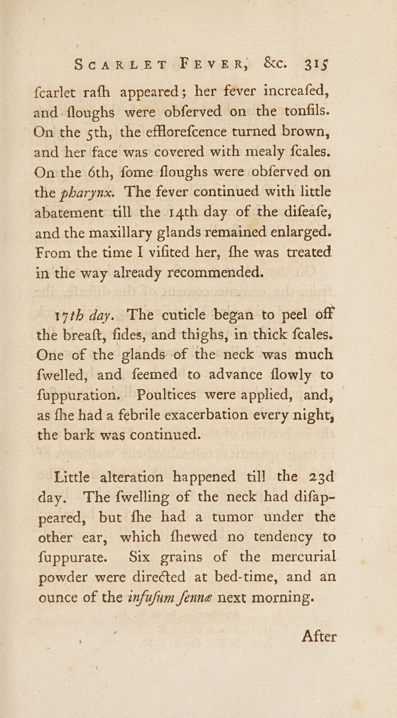 Sc Asrainh SOE wey &amp;e. Sry fearlet rath appeared; her fever increafed, and floughs were obferved on the tonfils. On the sth, the eflorefcence turned brown, and her face was covered with mealy fcales. On the 6th, fome floughs were obferved on the pharynx. The fever continued with little abatement till the 14th day of the difeafe, and the maxillary glands remained enlarged. From the time | vifited her, fhe was treated in the way already recommended. 17th day. The cuticle began to peel off the breaft, fides, and thighs, in thick fcales. One of the glands of the neck was much fwelled, and feemed to advance flowly to fuppuration. Poultices were applied, and, — as fhe had a febrile exacerbation every night, the bark was continued. Little alteration happened till the 23d day. The fwelling of the neck had difap- peared, but fhe had a tumor under the other ear, which fhewed no tendency to fuppurate. Six grains of the mercurial powder were directed at bed-time, and an ounce of the znfufum fenne next morning. After