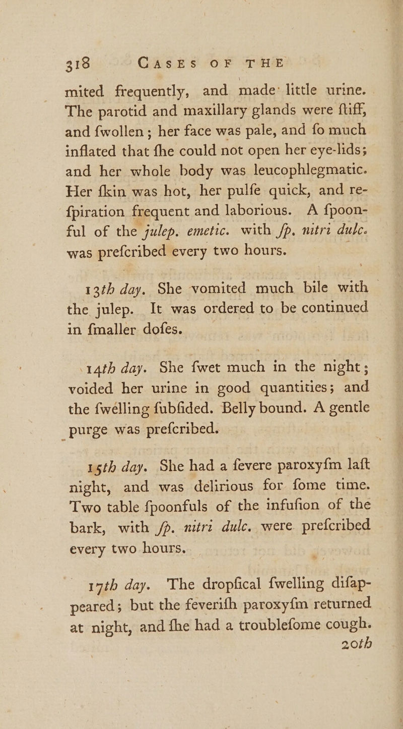 mited frequently, and made: little urine. The parotid and maxillary glands were ftiff, and {wollen ; her face was pale, and fo much inflated that fhe could not open her eye-lids; and her whole body was leucophlegmatic. Her fkin was hot, her pulfe quick, and re- {piration frequent and laborious. A {poon- ful of the julep. emetic. with fp, mitra dulc. was ogg ae every two hours. 13th day. She vomited much bile with — the julep. It was ordered to be continued in {maller dofes. 14th day. She fwet much in the night; voided her urine in good quantities; and the {wélling fubfided. Belly bound. A gentle purge was prefcribed. 15th day. She had a fevere paroxy{m laft night, and was delirious for fome time. Two table fpoonfuls of the infufion of the bark, with /p. niirz dulc. were prefcribed every two hours. 17th day. The dropfical {welling difap- peared; but the feverifh paroxy{m returned at night, and fhe had a troublefome cough. 20th