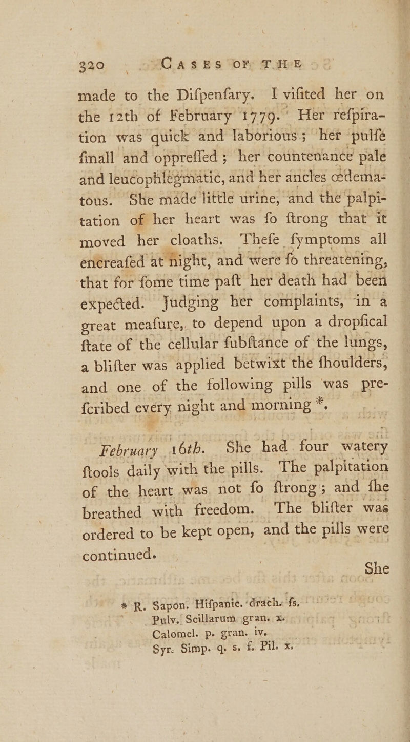 \ made to the Difpenfary. I vifited her on the 12th of February 1770. Her refpira- tion was quick and laborious; her ‘pulfe finall and opprefled ; her countenance pale and leucoph! fesmatic, and her ancles edema- tous. She made little urine, and the palpi- tation of her heart was fo ftrong that it moved het cloaths. Thefe _fymptoms all entreafed at night, and were fo threatening, that for fome time paft her death had been expected. Judging her complaints, in a great meature,, to depend upon a dropfical ftate of the cellular fubftance of the lungs, a blifter was applied betwixt the fhoulders, and one of the following Bde @ was pre- {cribed evel y night and morning * ieee 16tb. She had an he {tools daily with the pills. The palpitation of the. heart was not fo ftrong; and the breathed with freedom. The blifter was ordered to be kept open, and the pills | were continued. She mus Sapon. Hitpanie.- path ate ELIS Pulv. Scillarum gran. Xe Calomel. p- gran. iv. Syr. Simp. q. s. f. Pil. x