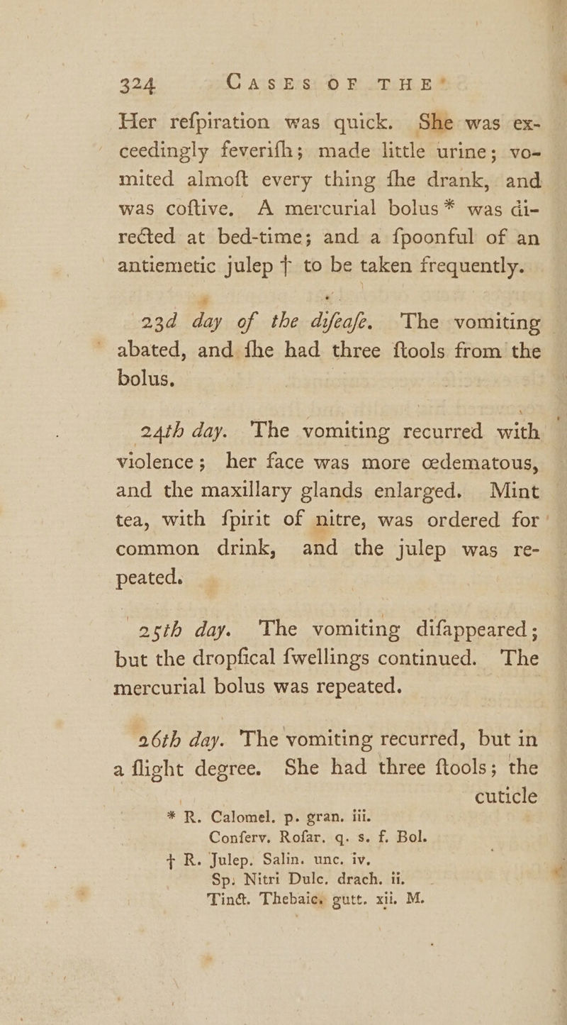 Her refpiration was quick. She was ex- ceedingly feverifh; made little urine; vo- mited almoft every thing fhe drank, and was coftive. A mercurial bolus * was di- rected at bed-time; and a fpoonful of an antiemetic julep ¢ to be taken frequently. 23d day of the difeafe. The vomiting — abated, and fhe had three ftools from the bolus. | 24th day. The vomiting recurred with violence; her face was more cedematous, and the maxillary glands enlarged. Mint tea, with fpirit of nitre, was ordered for common drink, and the julep was re- peated. } 2th day. ‘The vomiting difappeared; but the dropfical fwellings continued. The mercurial bolus was repeated. | 26th day. The vomiting recurred, but in a flight degree. She had three ftools; the | | cuticle * R. Calomel. p. gran. iii. Conferv. Rofar. q. s. f. Bol. + R. Julep. Salin. une. iv. Sp: Nitri Dulc. drach. ti. Tind. Thebaic. gutt. xi. M.