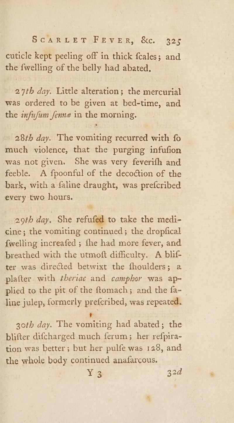 cuticle kept peeling off in thick fcales; and the {welling of the belly had abated, 27th day. Little alteration; the mercurial was ordered to be given at bed-time, and the infu/um_fenne in the morning. 28th day. The vomiting recurred with fo much violence, that the purging infufion ‘was not given. She was very feverifh and feeble. A fpoonful of the decoction of the bark, with a faline Caughts was prefcribed every two hours. “&amp; 29th day. She refufed to take the medi- cine; the vomiting continued; the dropfical fwelling increafed ; the had more fever, and breathed with the utmoft difficulty. A blif- | ter was directed betwixt the fhoulders; a | plafter with ¢heriac and camphor was ap- plied to the pit of the ftomach; and the fa-_ line julep, formerly prefcribed, was repeated. + 30th day. The vomiting had abated; the blifter difcharged much ferum; her refpira- tion was better; but her pulfe was 128, and the whole body continued anafarcous. | Yi 320