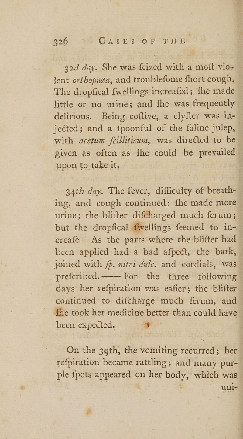 boH) 29 O's ES 10 F THE 32d day. She was feized with a moft vio- — lent orthopnea, and troublefome fhort cough, The dropfical fwellings increafed; fhe made little or no urine; and fhe was frequently delirious. Being coftive, a clyfter was in-~ jected; and a {poonful of the {aline julep, with acetum fcilliticum, was directed to be given as often as fhe could be prevailed upon to take it. 34th day. The fever, difficulty of breath- ing, and cough continued: fhe made more urine; the blifter diftharged much ferum; but the dropfical fwellings feemed to in- creafe. As the parts where the blifter had been applied had a bad afpe&amp;, the bark, — joined with /p. mitri dulc. and cordials, was preicribed. For the three following days her refpiration was eafier; the blifter continued to difcharge much ferum, and fhe took her medicine better than could have been expected. : zo _ On the 3gth, the vomiting recurred; her refpiration became rattling; and many pur- : ple {pots appeared on her body, which was : uni